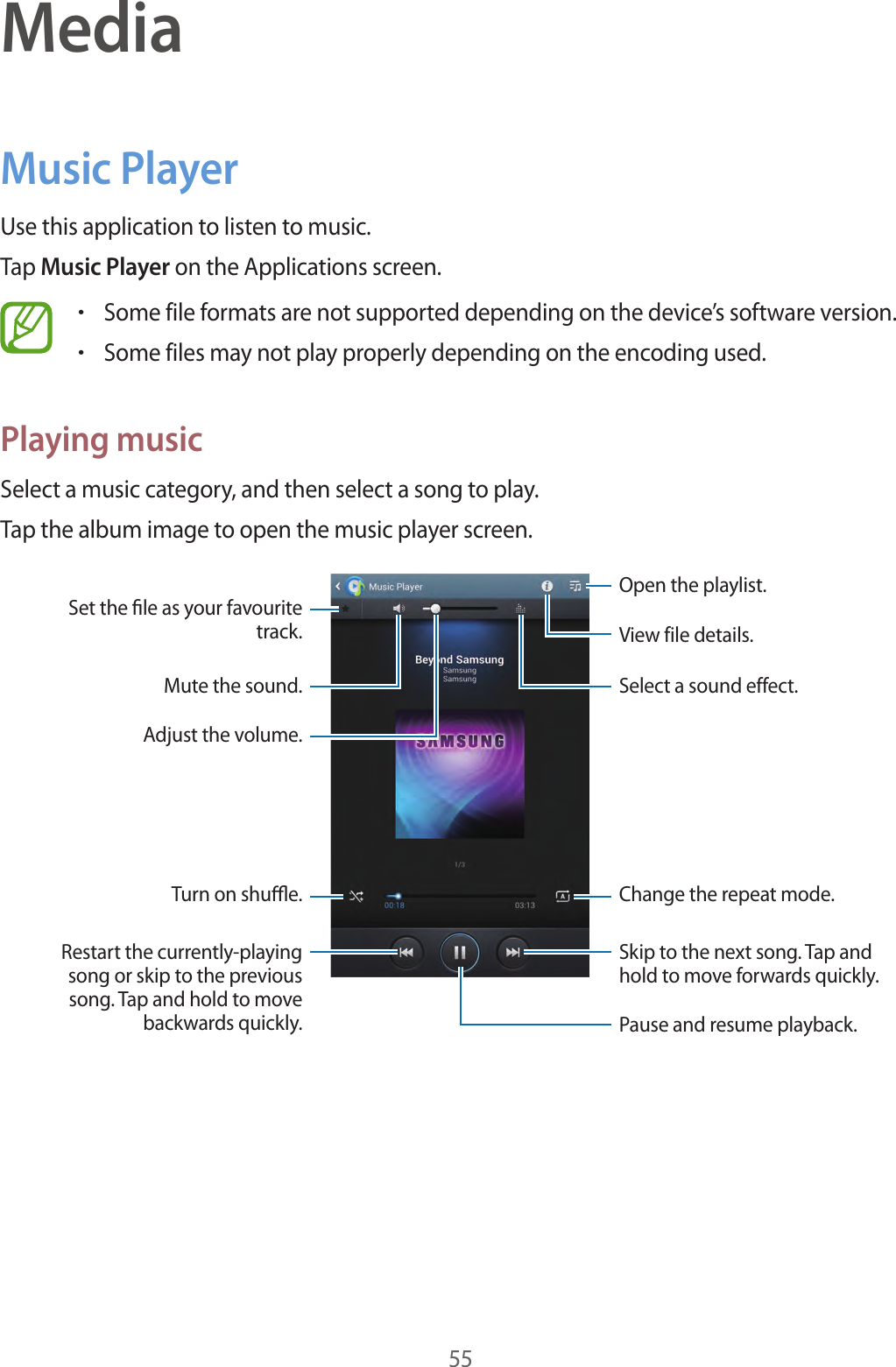 55MediaMusic PlayerUse this application to listen to music.Tap Music Player on the Applications screen.•Some file formats are not supported depending on the device’s software version.•Some files may not play properly depending on the encoding used.Playing musicSelect a music category, and then select a song to play.Tap the album image to open the music player screen.Skip to the next song. Tap and hold to move forwards quickly.Pause and resume playback.Select a sound effect.Open the playlist.View file details.Change the repeat mode.Restart the currently-playing song or skip to the previous song. Tap and hold to move backwards quickly.Turn on shue.Set the le as your favourite track.Mute the sound.Adjust the volume.