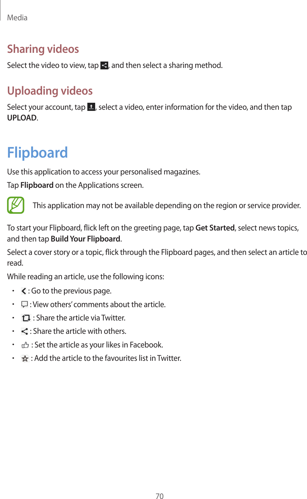 Media70Sharing videosSelect the video to view, tap  , and then select a sharing method.Uploading videosSelect your account, tap  , select a video, enter information for the video, and then tap UPLOAD.FlipboardUse this application to access your personalised magazines.Tap Flipboard on the Applications screen.This application may not be available depending on the region or service provider.To start your Flipboard, flick left on the greeting page, tap Get Started, select news topics, and then tap Build Your Flipboard.Select a cover story or a topic, flick through the Flipboard pages, and then select an article to read.While reading an article, use the following icons:• : Go to the previous page.• : View others’ comments about the article.• : Share the article via Twitter.• : Share the article with others.• : Set the article as your likes in Facebook.• : Add the article to the favourites list in Twitter.