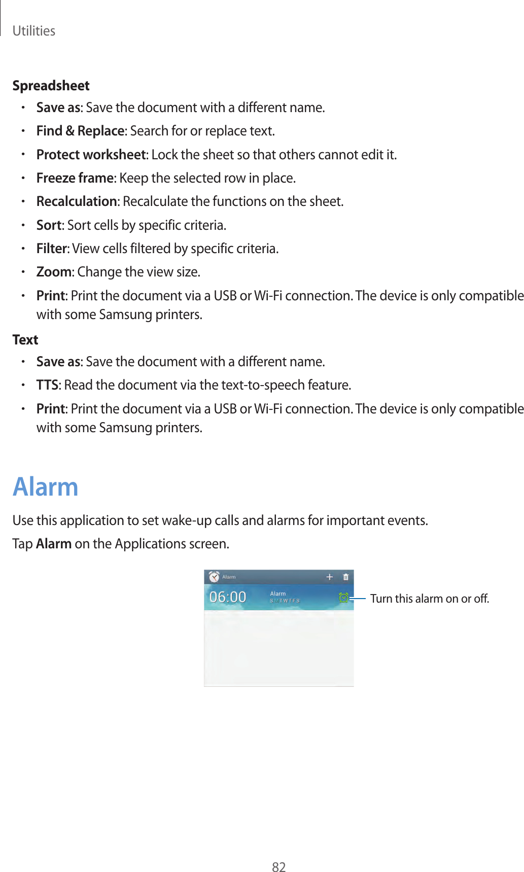 Utilities82Spreadsheet•Save as: Save the document with a different name.•Find &amp; Replace: Search for or replace text.•Protect worksheet: Lock the sheet so that others cannot edit it.•Freeze frame: Keep the selected row in place.•Recalculation: Recalculate the functions on the sheet.•Sort: Sort cells by specific criteria.•Filter: View cells filtered by specific criteria.•Zoom: Change the view size.•Print: Print the document via a USB or Wi-Fi connection. The device is only compatible with some Samsung printers.Text•Save as: Save the document with a different name.•TTS: Read the document via the text-to-speech feature.•Print: Print the document via a USB or Wi-Fi connection. The device is only compatible with some Samsung printers.AlarmUse this application to set wake-up calls and alarms for important events.Tap Alarm on the Applications screen.Turn this alarm on or off.