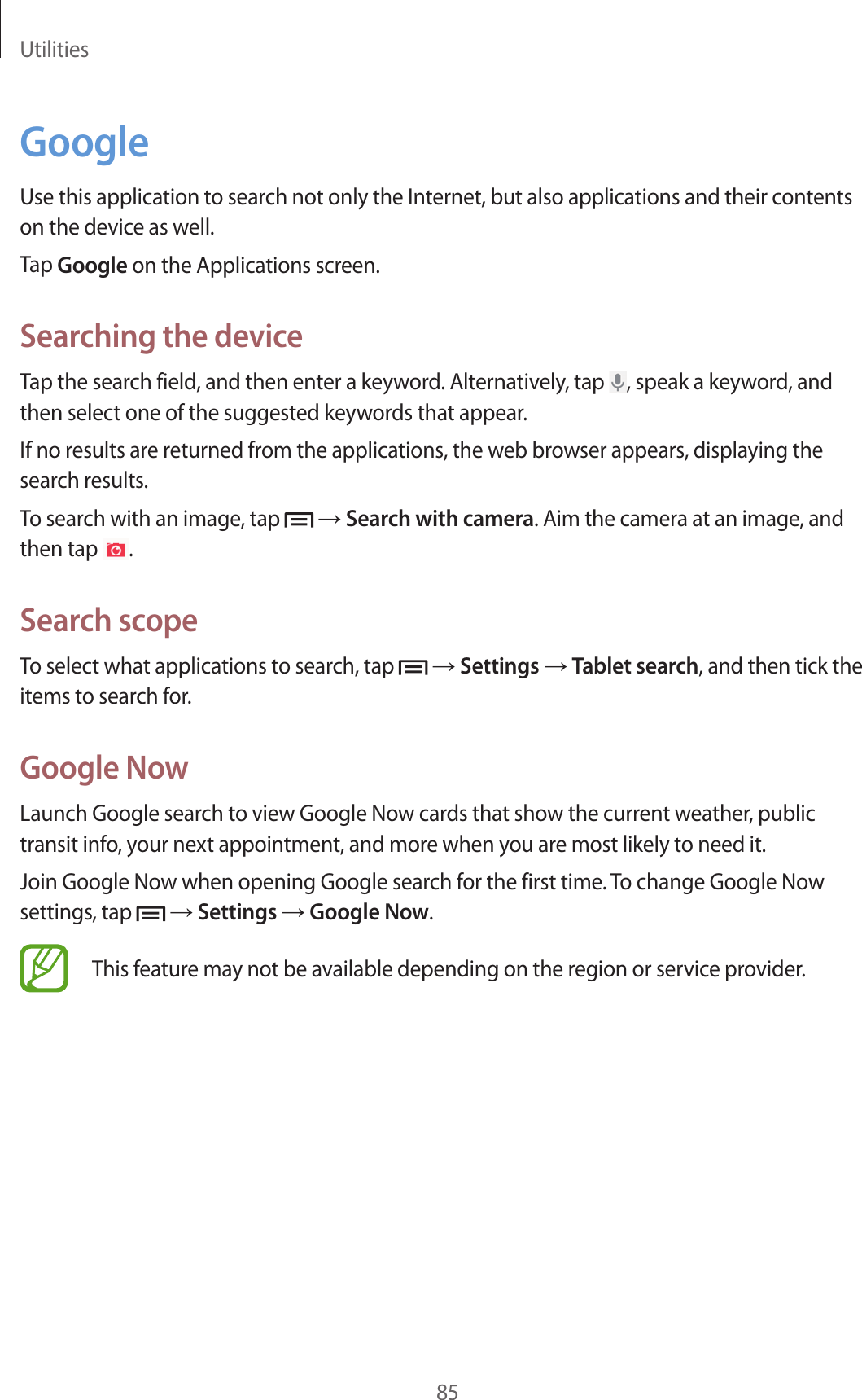 Utilities85GoogleUse this application to search not only the Internet, but also applications and their contents on the device as well.Tap Google on the Applications screen.Searching the deviceTap the search field, and then enter a keyword. Alternatively, tap  , speak a keyword, and then select one of the suggested keywords that appear.If no results are returned from the applications, the web browser appears, displaying the search results.To search with an image, tap   → Search with camera. Aim the camera at an image, and then tap  .Search scopeTo select what applications to search, tap   → Settings → Tablet search, and then tick the items to search for.Google NowLaunch Google search to view Google Now cards that show the current weather, public transit info, your next appointment, and more when you are most likely to need it.Join Google Now when opening Google search for the first time. To change Google Now settings, tap   → Settings → Google Now.This feature may not be available depending on the region or service provider.