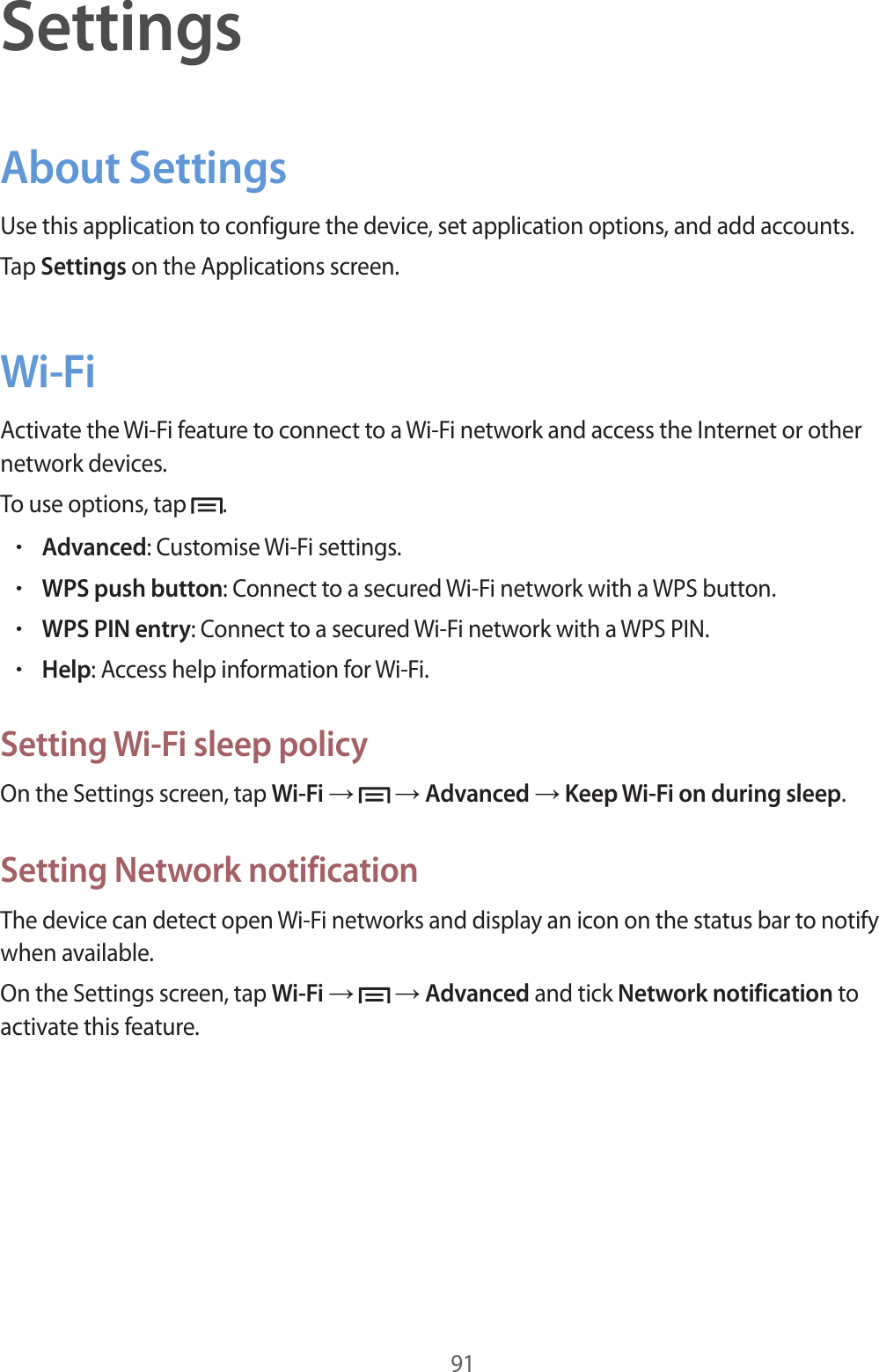 91SettingsAbout SettingsUse this application to configure the device, set application options, and add accounts.Tap Settings on the Applications screen.Wi-FiActivate the Wi-Fi feature to connect to a Wi-Fi network and access the Internet or other network devices.To use options, tap  .•Advanced: Customise Wi-Fi settings.•WPS push button: Connect to a secured Wi-Fi network with a WPS button.•WPS PIN entry: Connect to a secured Wi-Fi network with a WPS PIN.•Help: Access help information for Wi-Fi.Setting Wi-Fi sleep policyOn the Settings screen, tap Wi-Fi →   → Advanced → Keep Wi-Fi on during sleep.Setting Network notificationThe device can detect open Wi-Fi networks and display an icon on the status bar to notify when available.On the Settings screen, tap Wi-Fi →   → Advanced and tick Network notification to activate this feature.
