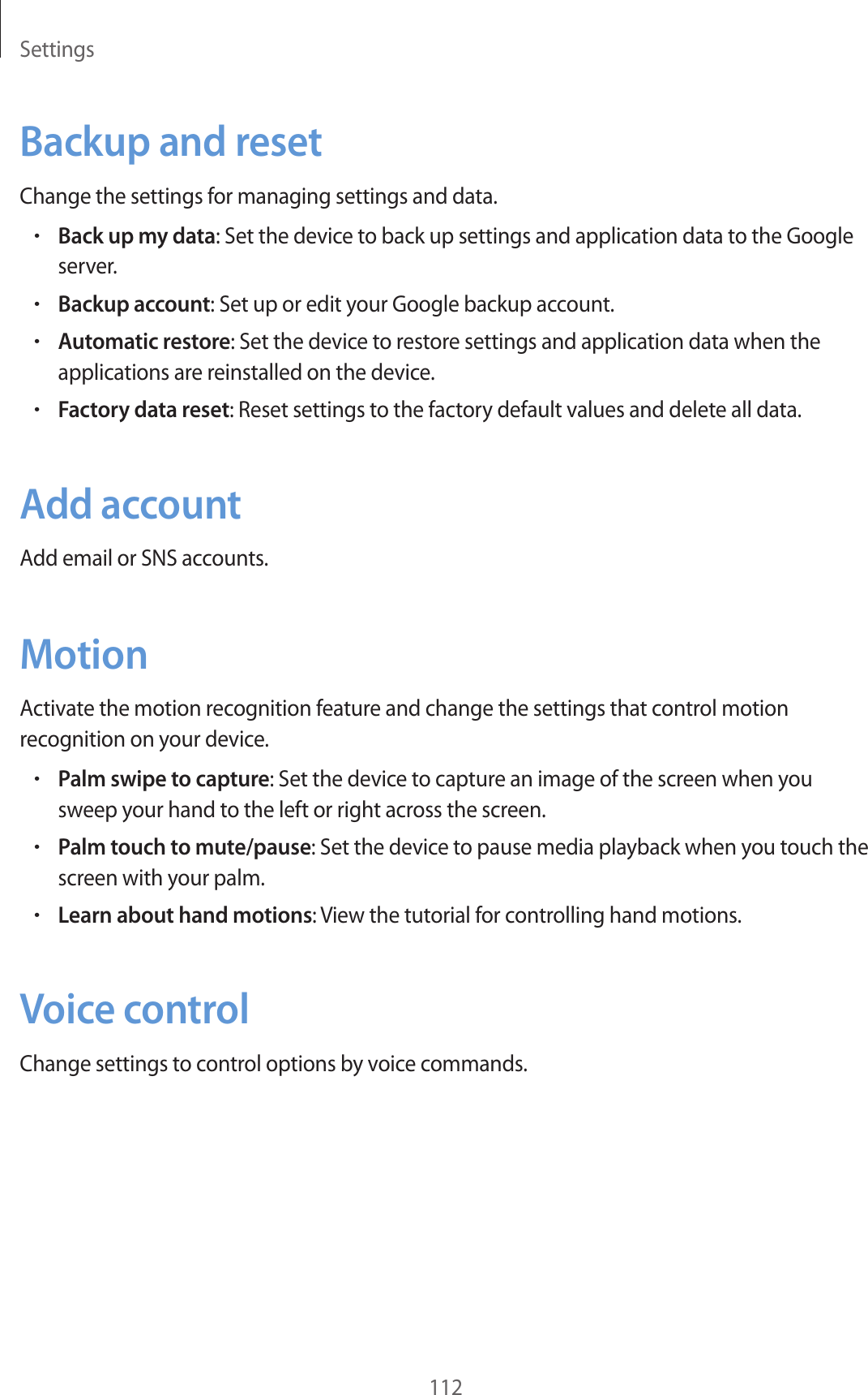 Settings112Backup and resetChange the settings for managing settings and data.•Back up my data: Set the device to back up settings and application data to the Google server.•Backup account: Set up or edit your Google backup account.•Automatic restore: Set the device to restore settings and application data when the applications are reinstalled on the device.•Factory data reset: Reset settings to the factory default values and delete all data.Add accountAdd email or SNS accounts.MotionActivate the motion recognition feature and change the settings that control motion recognition on your device.•Palm swipe to capture: Set the device to capture an image of the screen when you sweep your hand to the left or right across the screen.•Palm touch to mute/pause: Set the device to pause media playback when you touch the screen with your palm.•Learn about hand motions: View the tutorial for controlling hand motions.Voice controlChange settings to control options by voice commands.