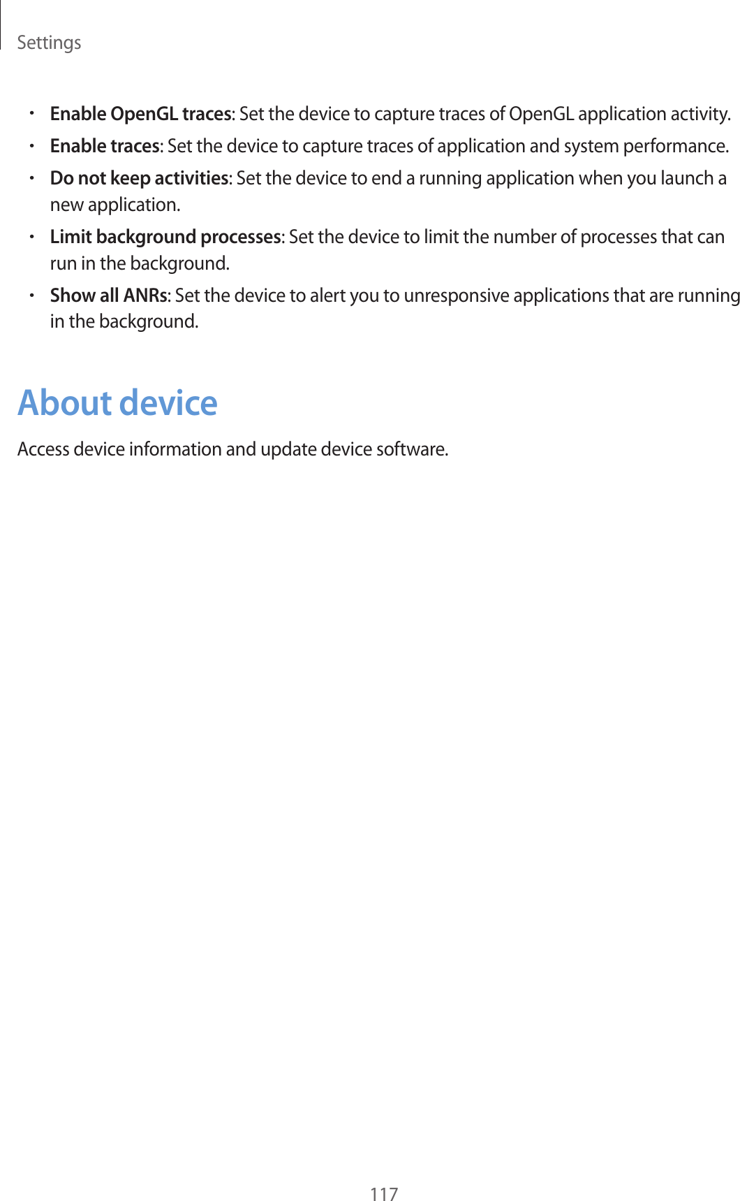 Settings117•Enable OpenGL traces: Set the device to capture traces of OpenGL application activity.•Enable traces: Set the device to capture traces of application and system performance.•Do not keep activities: Set the device to end a running application when you launch a new application.•Limit background processes: Set the device to limit the number of processes that can run in the background.•Show all ANRs: Set the device to alert you to unresponsive applications that are running in the background.About deviceAccess device information and update device software.