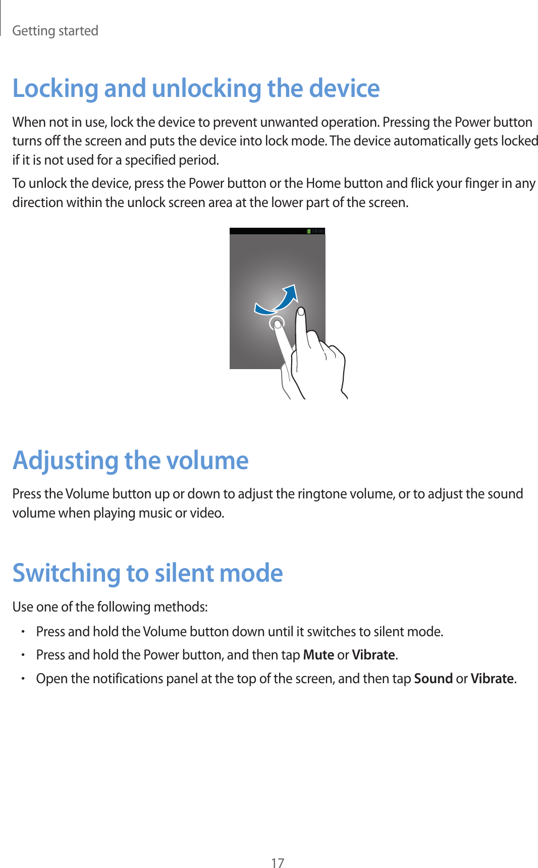 Getting started17Locking and unlocking the deviceWhen not in use, lock the device to prevent unwanted operation. Pressing the Power button turns off the screen and puts the device into lock mode. The device automatically gets locked if it is not used for a specified period.To unlock the device, press the Power button or the Home button and flick your finger in any direction within the unlock screen area at the lower part of the screen.Adjusting the volumePress the Volume button up or down to adjust the ringtone volume, or to adjust the sound volume when playing music or video.Switching to silent modeUse one of the following methods:•Press and hold the Volume button down until it switches to silent mode.•Press and hold the Power button, and then tap Mute or Vibrate.•Open the notifications panel at the top of the screen, and then tap Sound or Vibrate.