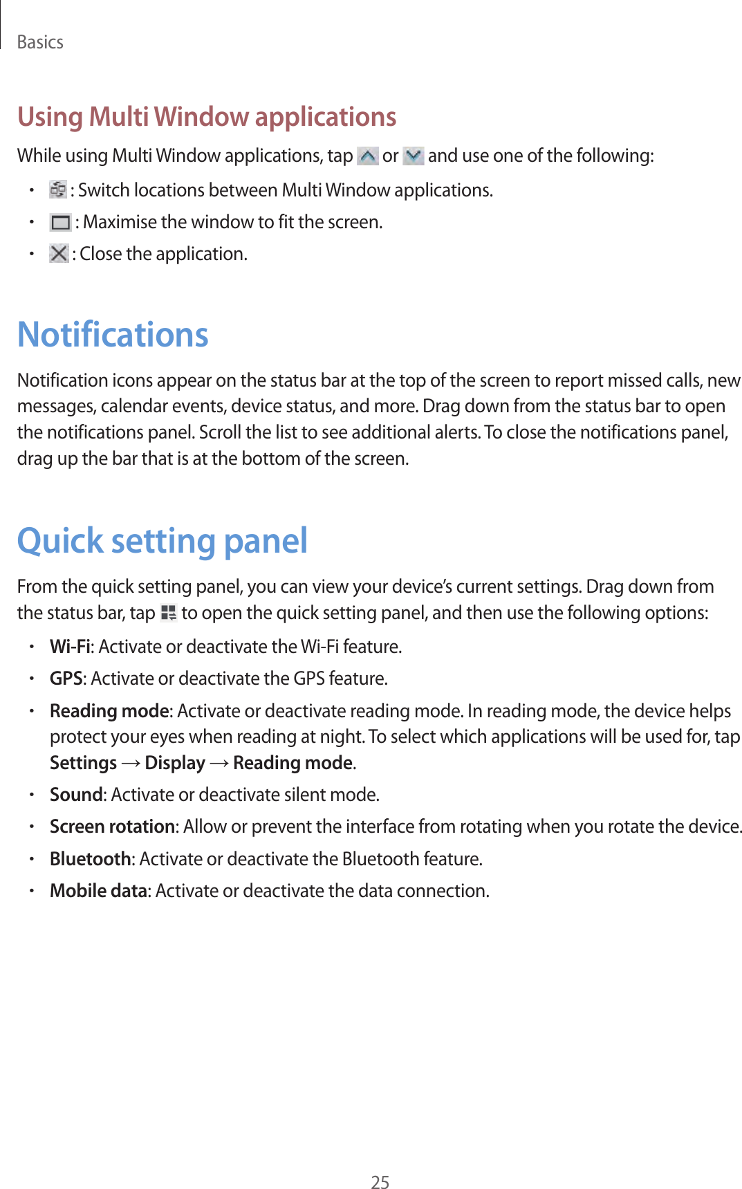 Basics25Using Multi Window applicationsWhile using Multi Window applications, tap   or   and use one of the following:• : Switch locations between Multi Window applications.• : Maximise the window to fit the screen.• : Close the application.NotificationsNotification icons appear on the status bar at the top of the screen to report missed calls, new messages, calendar events, device status, and more. Drag down from the status bar to open the notifications panel. Scroll the list to see additional alerts. To close the notifications panel, drag up the bar that is at the bottom of the screen.Quick setting panelFrom the quick setting panel, you can view your device’s current settings. Drag down from the status bar, tap   to open the quick setting panel, and then use the following options:•Wi-Fi: Activate or deactivate the Wi-Fi feature.•GPS: Activate or deactivate the GPS feature.•Reading mode: Activate or deactivate reading mode. In reading mode, the device helps protect your eyes when reading at night. To select which applications will be used for, tap Settings → Display → Reading mode.•Sound: Activate or deactivate silent mode.•Screen rotation: Allow or prevent the interface from rotating when you rotate the device.•Bluetooth: Activate or deactivate the Bluetooth feature.•Mobile data: Activate or deactivate the data connection.