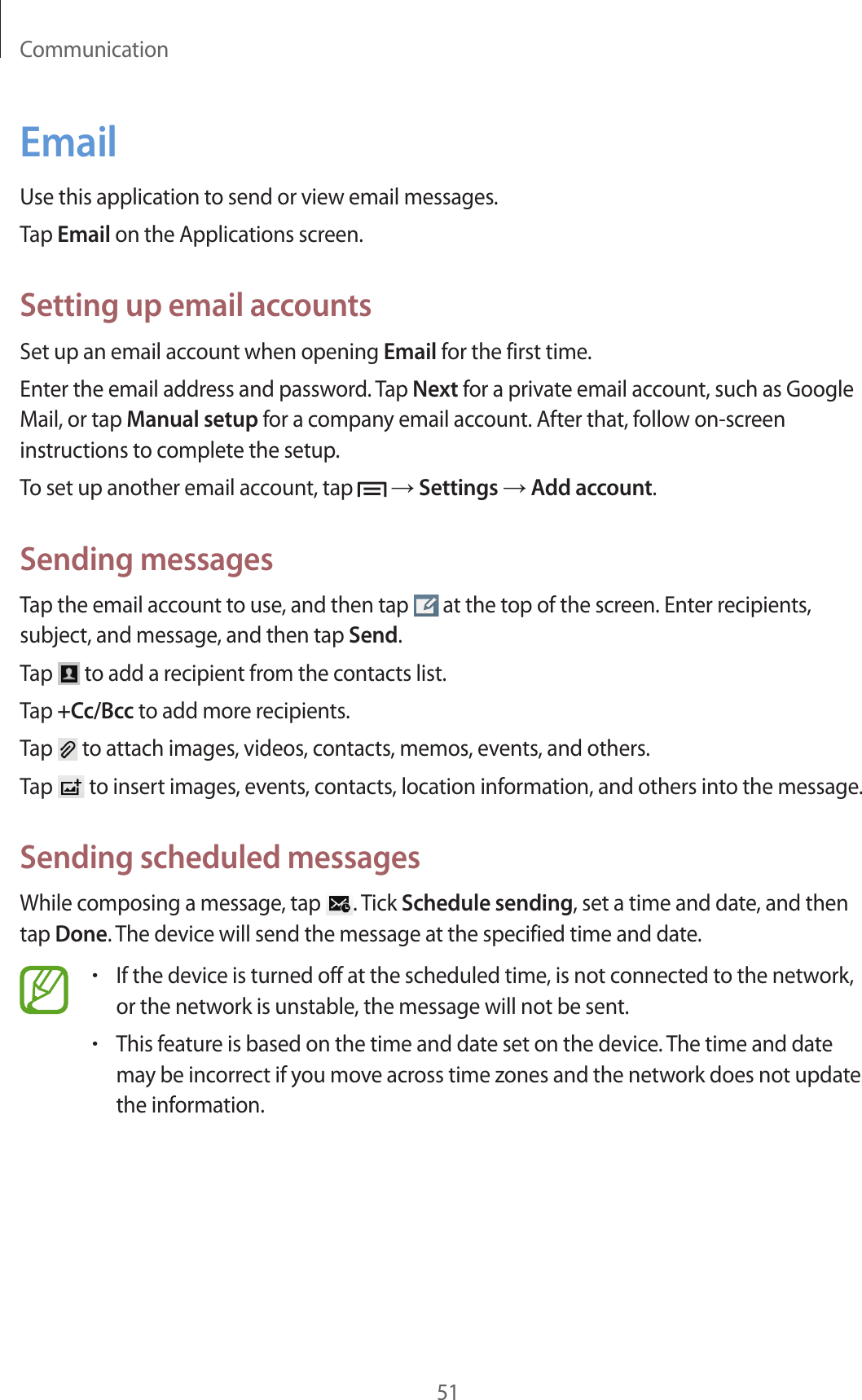 Communication51EmailUse this application to send or view email messages.Tap Email on the Applications screen.Setting up email accountsSet up an email account when opening Email for the first time.Enter the email address and password. Tap Next for a private email account, such as Google Mail, or tap Manual setup for a company email account. After that, follow on-screen instructions to complete the setup.To set up another email account, tap   → Settings → Add account.Sending messagesTap the email account to use, and then tap   at the top of the screen. Enter recipients, subject, and message, and then tap Send.Tap   to add a recipient from the contacts list.Tap +Cc/Bcc to add more recipients.Tap   to attach images, videos, contacts, memos, events, and others.Tap   to insert images, events, contacts, location information, and others into the message.Sending scheduled messagesWhile composing a message, tap  . Tick Schedule sending, set a time and date, and then tap Done. The device will send the message at the specified time and date.•If the device is turned off at the scheduled time, is not connected to the network, or the network is unstable, the message will not be sent.•This feature is based on the time and date set on the device. The time and date may be incorrect if you move across time zones and the network does not update the information.