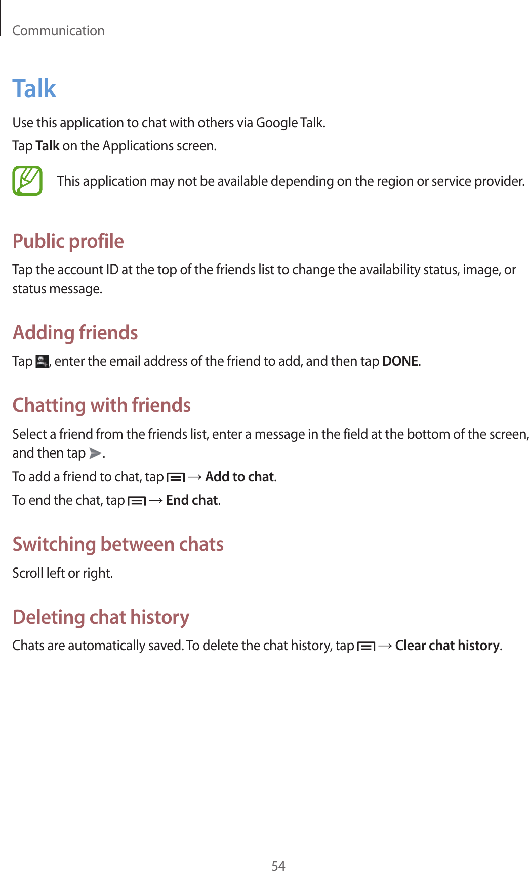 Communication54TalkUse this application to chat with others via Google Talk.Tap Talk on the Applications screen.This application may not be available depending on the region or service provider.Public profileTap the account ID at the top of the friends list to change the availability status, image, or status message.Adding friendsTap  , enter the email address of the friend to add, and then tap DONE.Chatting with friendsSelect a friend from the friends list, enter a message in the field at the bottom of the screen, and then tap  .To add a friend to chat, tap   → Add to chat.To end the chat, tap   → End chat.Switching between chatsScroll left or right.Deleting chat historyChats are automatically saved. To delete the chat history, tap   → Clear chat history.