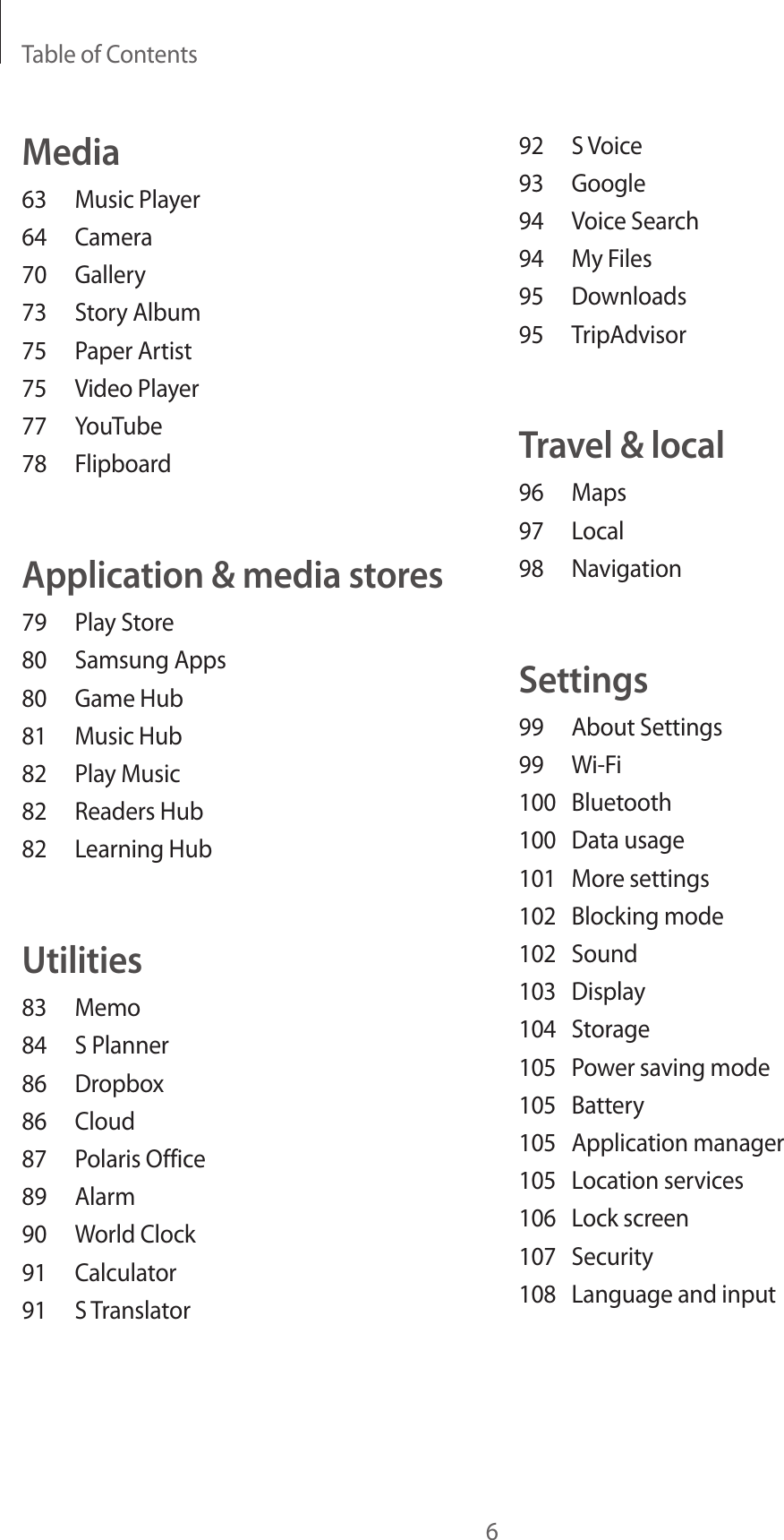 Table of Contents692  S Voice93 Google94  Voice Search94  My Files95 Downloads95 TripAdvisorTravel &amp; local96 Maps97 Local98 NavigationSettings99  About Settings99 Wi-Fi100 Bluetooth100  Data usage101  More settings102  Blocking mode102 Sound103 Display104 Storage105  Power saving mode105 Battery105  Application manager105  Location services106  Lock screen107 Security108  Language and inputMedia63  Music Player64 Camera70 Gallery73  Story Album75  Paper Artist75  Video Player77 YouTube78 FlipboardApplication &amp; media stores79  Play Store80  Samsung Apps80  Game Hub81  Music Hub82  Play Music82  Readers Hub82  Learning HubUtilities83 Memo84  S Planner86 Dropbox86 Cloud87  Polaris Office89 Alarm90  World Clock91 Calculator91  S Translator