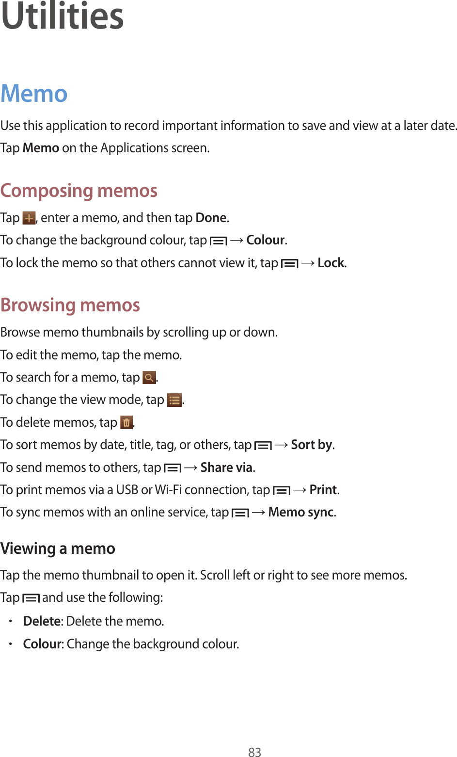 83UtilitiesMemoUse this application to record important information to save and view at a later date.Tap Memo on the Applications screen.Composing memosTap  , enter a memo, and then tap Done.To change the background colour, tap   → Colour.To lock the memo so that others cannot view it, tap   → Lock.Browsing memosBrowse memo thumbnails by scrolling up or down.To edit the memo, tap the memo.To search for a memo, tap  .To change the view mode, tap  .To delete memos, tap  .To sort memos by date, title, tag, or others, tap   → Sort by.To send memos to others, tap   → Share via.To print memos via a USB or Wi-Fi connection, tap   → Print.To sync memos with an online service, tap   → Memo sync.Viewing a memoTap the memo thumbnail to open it. Scroll left or right to see more memos.Tap   and use the following:•Delete: Delete the memo.•Colour: Change the background colour.