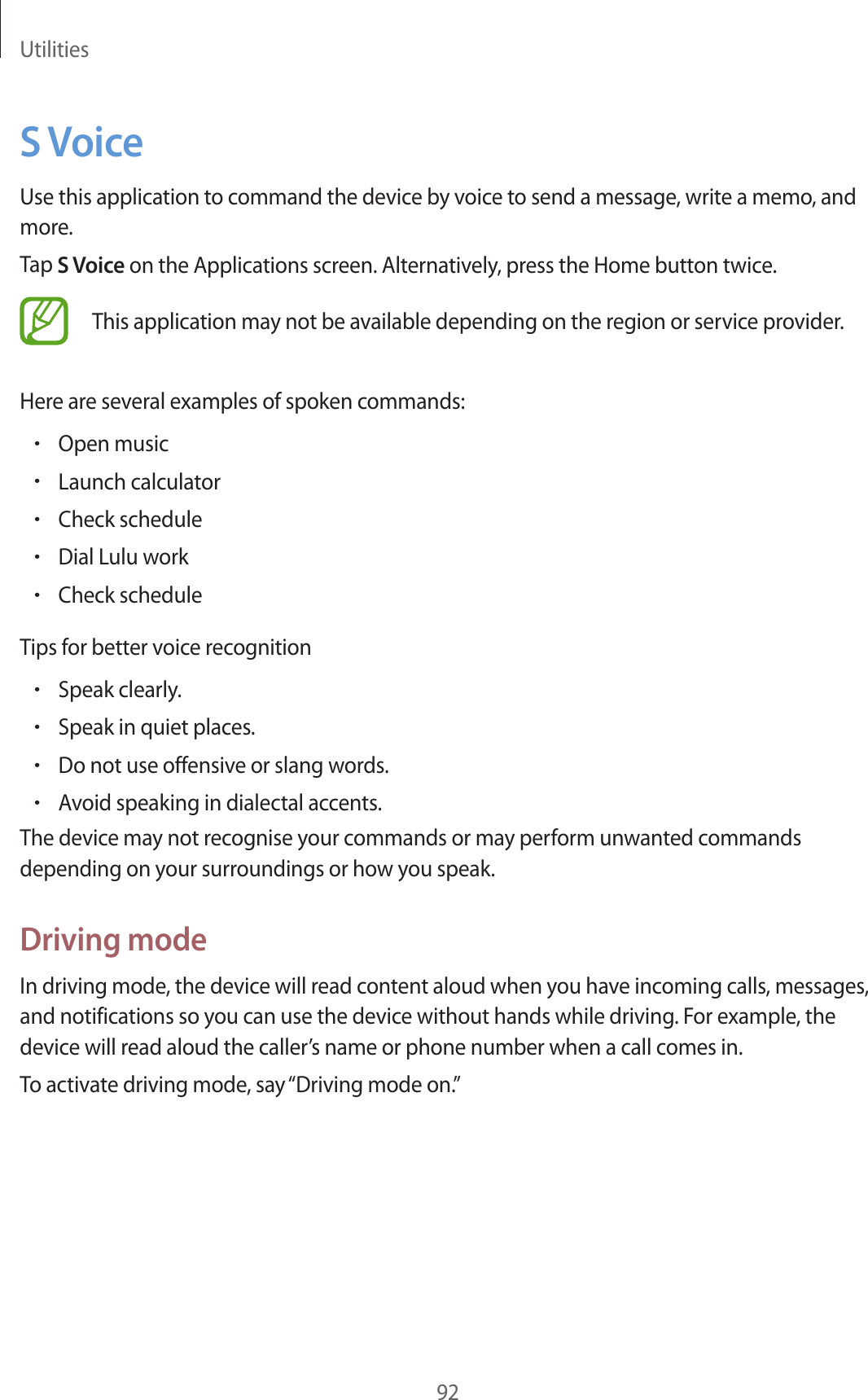 Utilities92S VoiceUse this application to command the device by voice to send a message, write a memo, and more.Tap S Voice on the Applications screen. Alternatively, press the Home button twice.This application may not be available depending on the region or service provider.Here are several examples of spoken commands:•Open music•Launch calculator•Check schedule•Dial Lulu work•Check scheduleTips for better voice recognition•Speak clearly.•Speak in quiet places.•Do not use offensive or slang words.•Avoid speaking in dialectal accents.The device may not recognise your commands or may perform unwanted commands depending on your surroundings or how you speak.Driving modeIn driving mode, the device will read content aloud when you have incoming calls, messages, and notifications so you can use the device without hands while driving. For example, the device will read aloud the caller’s name or phone number when a call comes in.To activate driving mode, say “Driving mode on.”