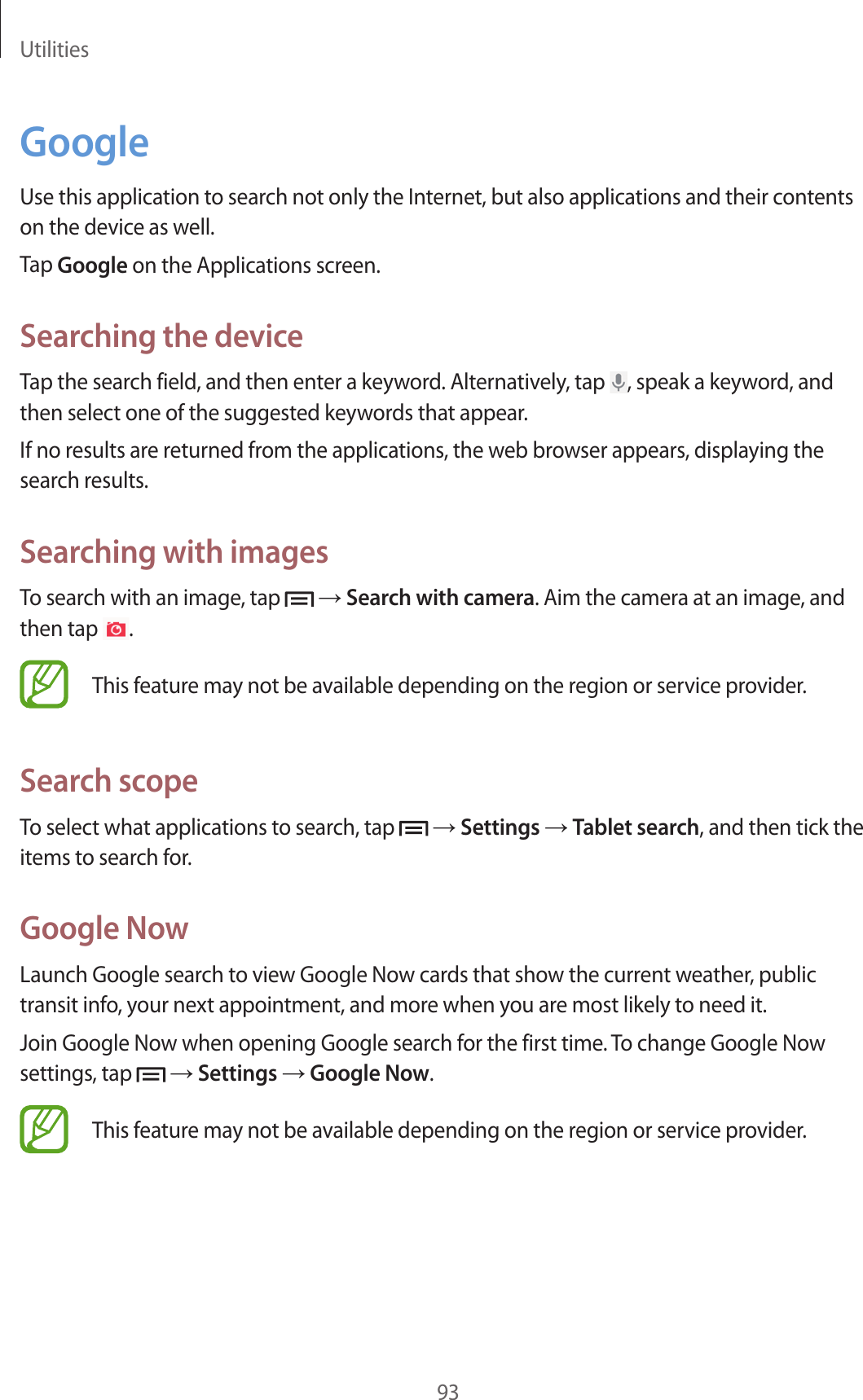 Utilities93GoogleUse this application to search not only the Internet, but also applications and their contents on the device as well.Tap Google on the Applications screen.Searching the deviceTap the search field, and then enter a keyword. Alternatively, tap  , speak a keyword, and then select one of the suggested keywords that appear.If no results are returned from the applications, the web browser appears, displaying the search results.Searching with imagesTo search with an image, tap   → Search with camera. Aim the camera at an image, and then tap  .This feature may not be available depending on the region or service provider.Search scopeTo select what applications to search, tap   → Settings → Tablet search, and then tick the items to search for.Google NowLaunch Google search to view Google Now cards that show the current weather, public transit info, your next appointment, and more when you are most likely to need it.Join Google Now when opening Google search for the first time. To change Google Now settings, tap   → Settings → Google Now.This feature may not be available depending on the region or service provider.
