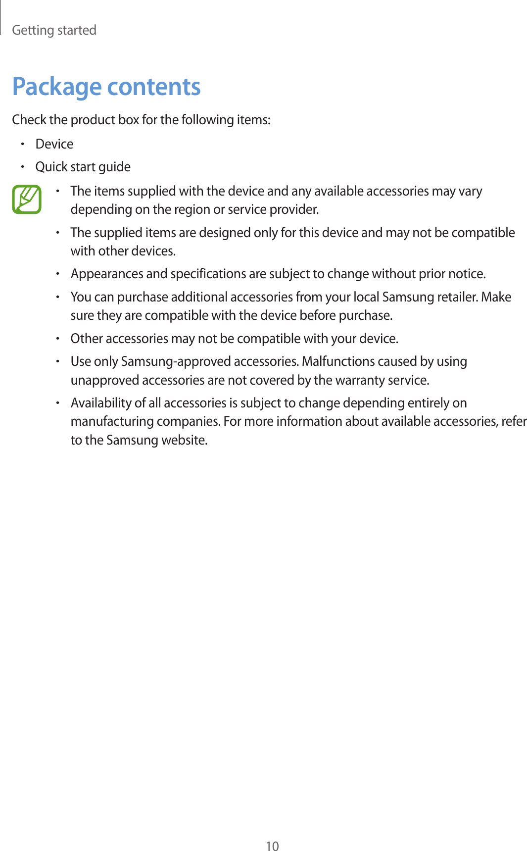 Getting started10Package contentsCheck the product box for the following items:•Device•Quick start guide•The items supplied with the device and any available accessories may vary depending on the region or service provider.•The supplied items are designed only for this device and may not be compatible with other devices.•Appearances and specifications are subject to change without prior notice.•You can purchase additional accessories from your local Samsung retailer. Make sure they are compatible with the device before purchase.•Other accessories may not be compatible with your device.•Use only Samsung-approved accessories. Malfunctions caused by using unapproved accessories are not covered by the warranty service.•Availability of all accessories is subject to change depending entirely on manufacturing companies. For more information about available accessories, refer to the Samsung website.