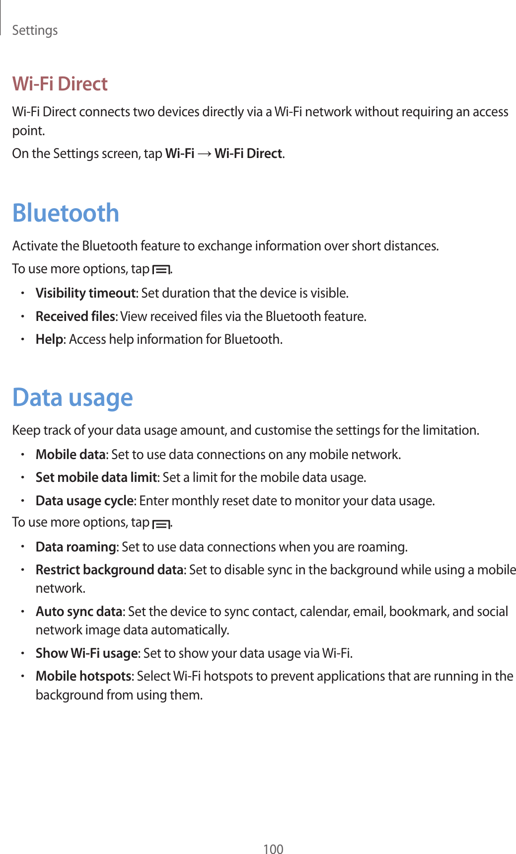 Settings100Wi-Fi DirectWi-Fi Direct connects two devices directly via a Wi-Fi network without requiring an access point.On the Settings screen, tap Wi-Fi → Wi-Fi Direct.BluetoothActivate the Bluetooth feature to exchange information over short distances.To use more options, tap  .•Visibility timeout: Set duration that the device is visible.•Received files: View received files via the Bluetooth feature.•Help: Access help information for Bluetooth.Data usageKeep track of your data usage amount, and customise the settings for the limitation.•Mobile data: Set to use data connections on any mobile network.•Set mobile data limit: Set a limit for the mobile data usage.•Data usage cycle: Enter monthly reset date to monitor your data usage.To use more options, tap  .•Data roaming: Set to use data connections when you are roaming.•Restrict background data: Set to disable sync in the background while using a mobile network.•Auto sync data: Set the device to sync contact, calendar, email, bookmark, and social network image data automatically.•Show Wi-Fi usage: Set to show your data usage via Wi-Fi.•Mobile hotspots: Select Wi-Fi hotspots to prevent applications that are running in the background from using them.