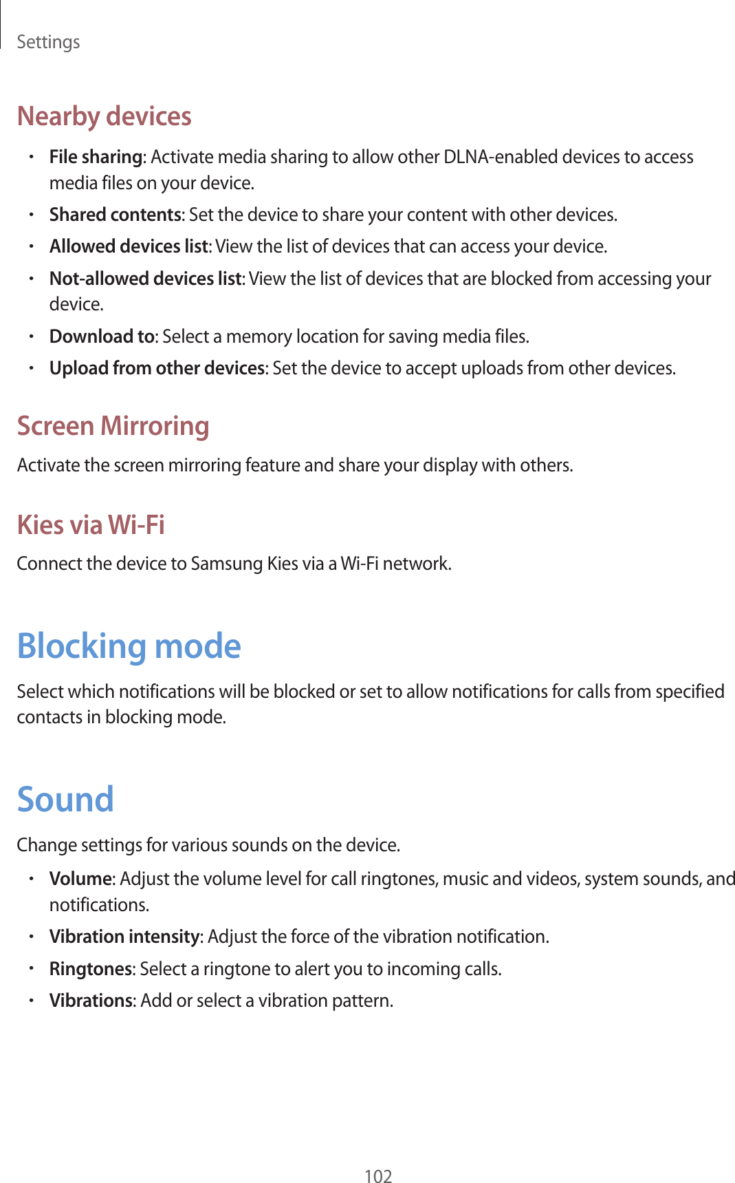 Settings102Nearby devices•File sharing: Activate media sharing to allow other DLNA-enabled devices to access media files on your device.•Shared contents: Set the device to share your content with other devices.•Allowed devices list: View the list of devices that can access your device.•Not-allowed devices list: View the list of devices that are blocked from accessing your device.•Download to: Select a memory location for saving media files.•Upload from other devices: Set the device to accept uploads from other devices.Screen MirroringActivate the screen mirroring feature and share your display with others.Kies via Wi-FiConnect the device to Samsung Kies via a Wi-Fi network.Blocking modeSelect which notifications will be blocked or set to allow notifications for calls from specified contacts in blocking mode.SoundChange settings for various sounds on the device.•Volume: Adjust the volume level for call ringtones, music and videos, system sounds, and notifications.•Vibration intensity: Adjust the force of the vibration notification.•Ringtones: Select a ringtone to alert you to incoming calls.•Vibrations: Add or select a vibration pattern.