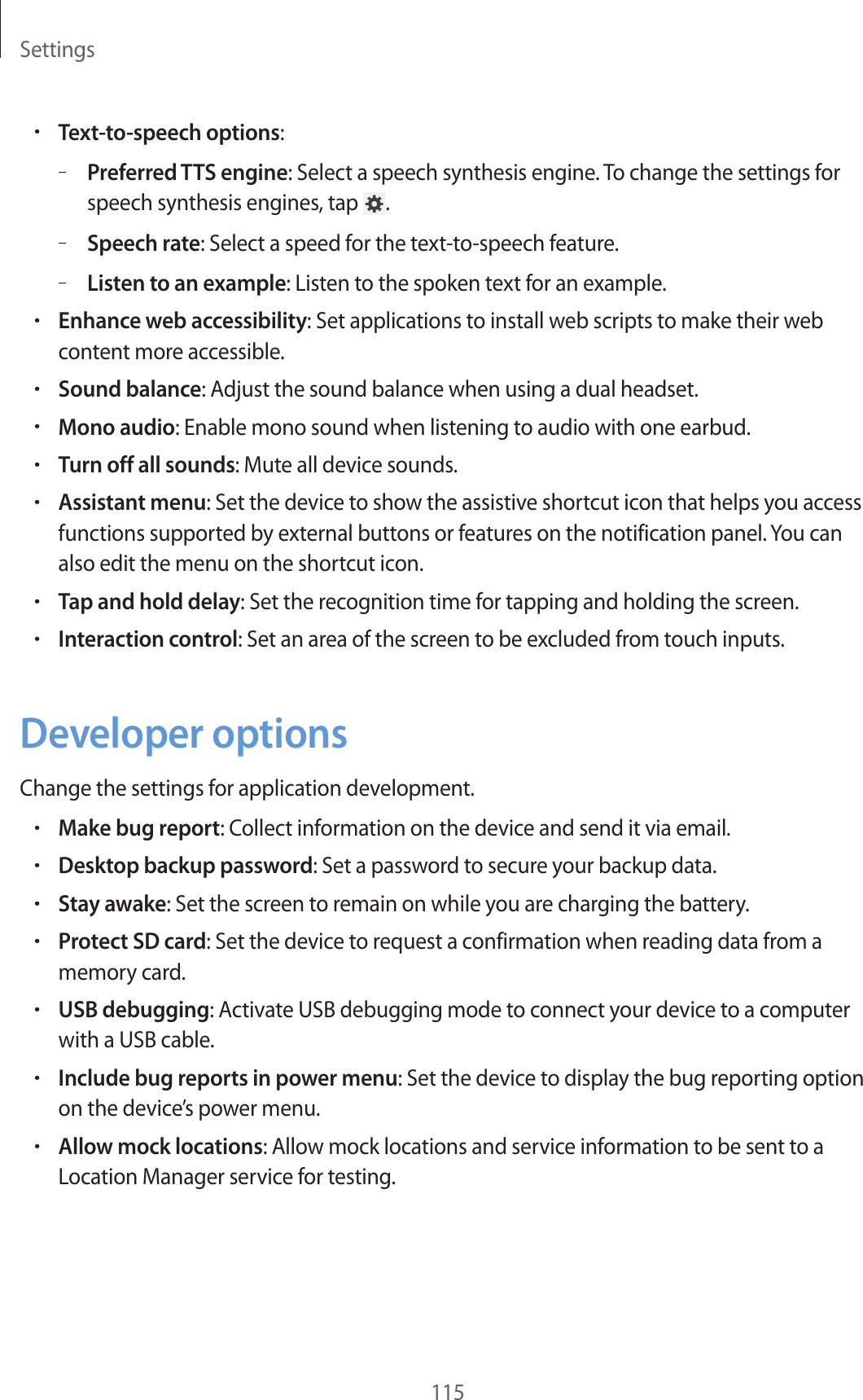 Settings115•Text-to-speech options:–Preferred TTS engine: Select a speech synthesis engine. To change the settings for speech synthesis engines, tap  .–Speech rate: Select a speed for the text-to-speech feature.–Listen to an example: Listen to the spoken text for an example.•Enhance web accessibility: Set applications to install web scripts to make their web content more accessible.•Sound balance: Adjust the sound balance when using a dual headset.•Mono audio: Enable mono sound when listening to audio with one earbud.•Turn off all sounds: Mute all device sounds.•Assistant menu: Set the device to show the assistive shortcut icon that helps you access functions supported by external buttons or features on the notification panel. You can also edit the menu on the shortcut icon.•Tap and hold delay: Set the recognition time for tapping and holding the screen.•Interaction control: Set an area of the screen to be excluded from touch inputs.Developer optionsChange the settings for application development.•Make bug report: Collect information on the device and send it via email.•Desktop backup password: Set a password to secure your backup data.•Stay awake: Set the screen to remain on while you are charging the battery.•Protect SD card: Set the device to request a confirmation when reading data from a memory card.•USB debugging: Activate USB debugging mode to connect your device to a computer with a USB cable.•Include bug reports in power menu: Set the device to display the bug reporting option on the device’s power menu.•Allow mock locations: Allow mock locations and service information to be sent to a Location Manager service for testing.