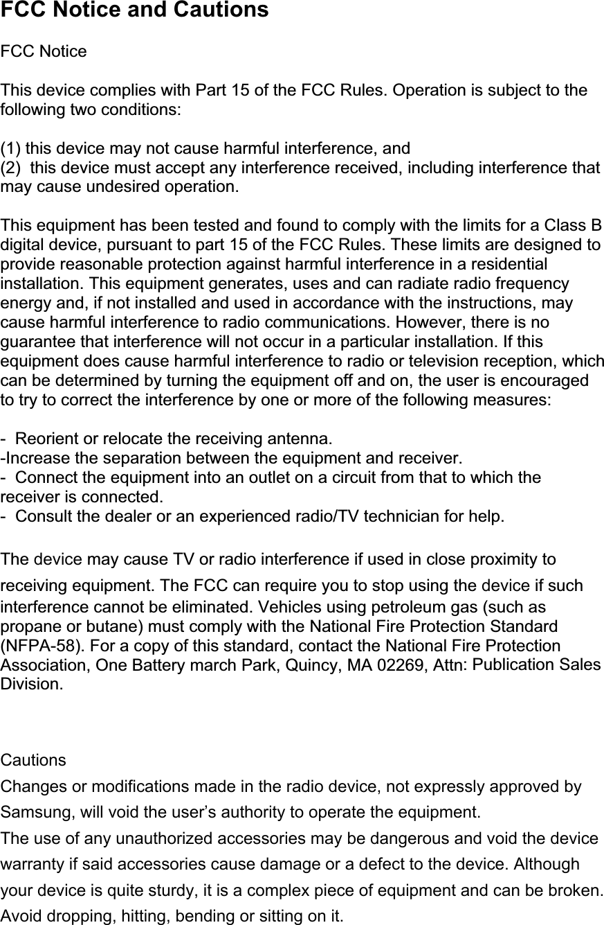 FCC Notice and Cautions  FCC Notice  This device complies with Part 15 of the FCC Rules. Operation is subject to the following two conditions:  (1) this device may not cause harmful interference, and (2)  this device must accept any interference received, including interference that may cause undesired operation.  This equipment has been tested and found to comply with the limits for a Class B digital device, pursuant to part 15 of the FCC Rules. These limits are designed to provide reasonable protection against harmful interference in a residential installation. This equipment generates, uses and can radiate radio frequency energy and, if not installed and used in accordance with the instructions, may cause harmful interference to radio communications. However, there is no guarantee that interference will not occur in a particular installation. If this equipment does cause harmful interference to radio or television reception, which can be determined by turning the equipment off and on, the user is encouraged to try to correct the interference by one or more of the following measures:  -  Reorient or relocate the receiving antenna.  -Increase the separation between the equipment and receiver. -  Connect the equipment into an outlet on a circuit from that to which the receiver is connected. -  Consult the dealer or an experienced radio/TV technician for help.  The device may cause TV or radio interference if used in close proximity to receiving equipment. The FCC can require you to stop using the device if such interference cannot be eliminated. Vehicles using petroleum gas (such as propane or butane) must comply with the National Fire Protection Standard (NFPA-58). For a copy of this standard, contact the National Fire Protection Association, One Battery march Park, Quincy, MA 02269, Attn: Publication Sales Division.   Cautions Changes or modifications made in the radio device, not expressly approved by Samsung, will void the user’s authority to operate the equipment.The use of any unauthorized accessories may be dangerous and void the device warranty if said accessories cause damage or a defect to the device. Although your device is quite sturdy, it is a complex piece of equipment and can be broken. Avoid dropping, hitting, bending or sitting on it.  