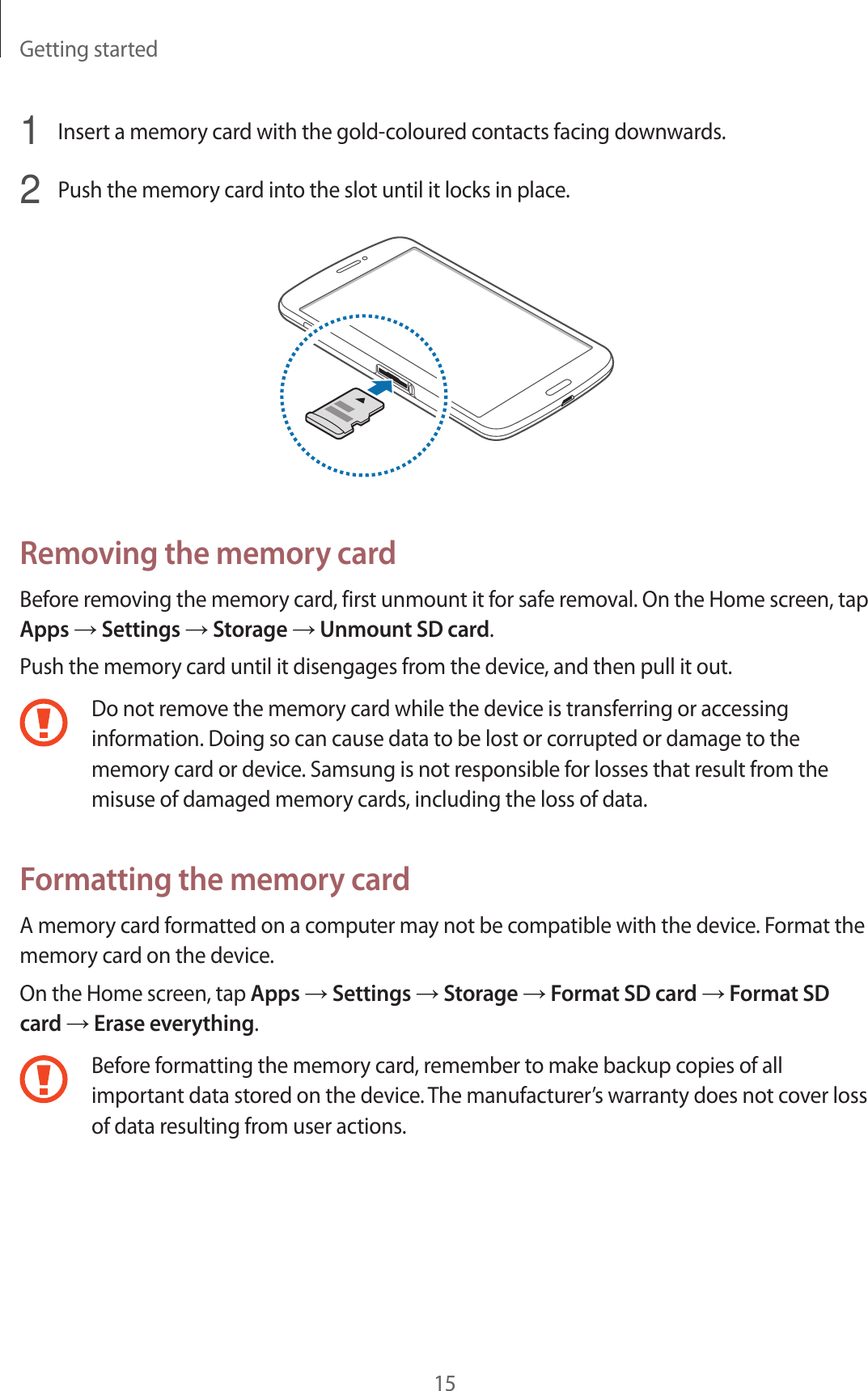 Getting started151  Insert a memory card with the gold-coloured contacts facing downwards.2  Push the memory card into the slot until it locks in place.Removing the memory cardBefore removing the memory card, first unmount it for safe removal. On the Home screen, tap Apps → Settings → Storage → Unmount SD card.Push the memory card until it disengages from the device, and then pull it out.Do not remove the memory card while the device is transferring or accessing information. Doing so can cause data to be lost or corrupted or damage to the memory card or device. Samsung is not responsible for losses that result from the misuse of damaged memory cards, including the loss of data.Formatting the memory cardA memory card formatted on a computer may not be compatible with the device. Format the memory card on the device.On the Home screen, tap Apps → Settings → Storage → Format SD card → Format SD card → Erase everything.Before formatting the memory card, remember to make backup copies of all important data stored on the device. The manufacturer’s warranty does not cover loss of data resulting from user actions.