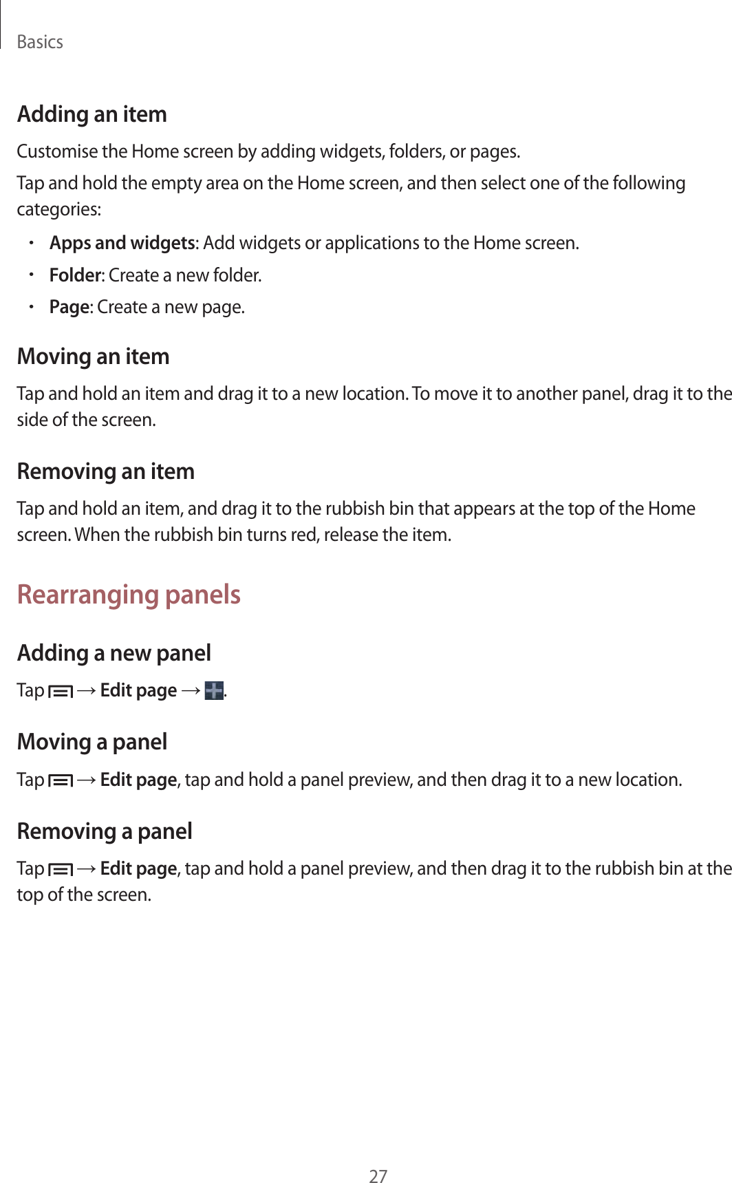 Basics27Adding an itemCustomise the Home screen by adding widgets, folders, or pages.Tap and hold the empty area on the Home screen, and then select one of the following categories:•Apps and widgets: Add widgets or applications to the Home screen.•Folder: Create a new folder.•Page: Create a new page.Moving an itemTap and hold an item and drag it to a new location. To move it to another panel, drag it to the side of the screen.Removing an itemTap and hold an item, and drag it to the rubbish bin that appears at the top of the Home screen. When the rubbish bin turns red, release the item.Rearranging panelsAdding a new panelTap   → Edit page →  .Moving a panelTap   → Edit page, tap and hold a panel preview, and then drag it to a new location.Removing a panelTap   → Edit page, tap and hold a panel preview, and then drag it to the rubbish bin at the top of the screen.