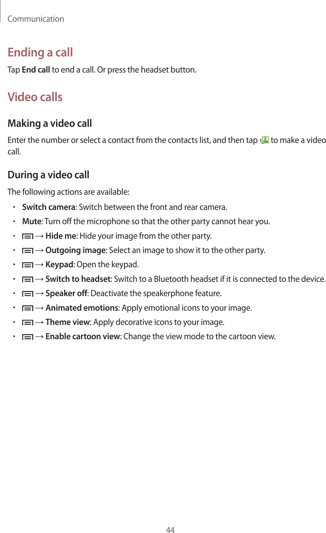 Communication44Ending a callTap End call to end a call. Or press the headset button.Video callsMaking a video callEnter the number or select a contact from the contacts list, and then tap   to make a video call.During a video callThe following actions are available:•Switch camera: Switch between the front and rear camera.•Mute: Turn off the microphone so that the other party cannot hear you.• → Hide me: Hide your image from the other party.• → Outgoing image: Select an image to show it to the other party.• → Keypad: Open the keypad.• → Switch to headset: Switch to a Bluetooth headset if it is connected to the device.• → Speaker off: Deactivate the speakerphone feature.• → Animated emotions: Apply emotional icons to your image.• → Theme view: Apply decorative icons to your image.• → Enable cartoon view: Change the view mode to the cartoon view.