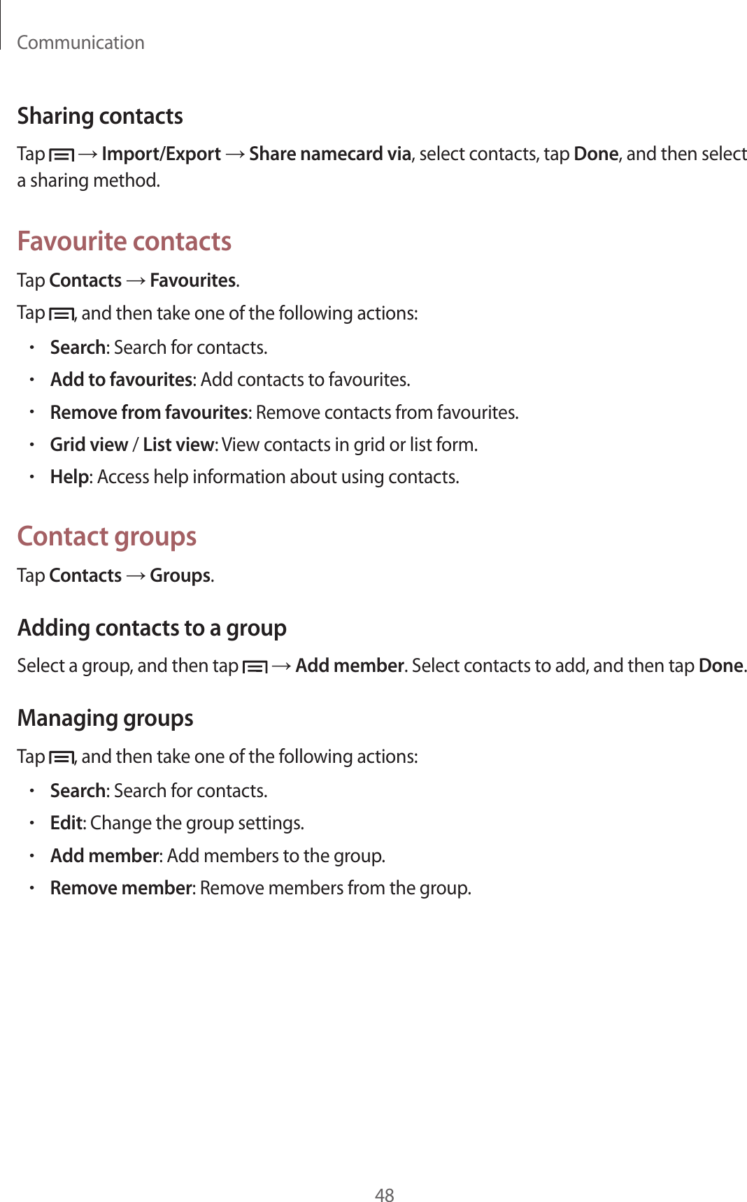 Communication48Sharing contactsTap   → Import/Export → Share namecard via, select contacts, tap Done, and then select a sharing method.Favourite contactsTap Contacts → Favourites.Tap  , and then take one of the following actions:•Search: Search for contacts.•Add to favourites: Add contacts to favourites.•Remove from favourites: Remove contacts from favourites.•Grid view / List view: View contacts in grid or list form.•Help: Access help information about using contacts.Contact groupsTap Contacts → Groups.Adding contacts to a groupSelect a group, and then tap   → Add member. Select contacts to add, and then tap Done.Managing groupsTap  , and then take one of the following actions:•Search: Search for contacts.•Edit: Change the group settings.•Add member: Add members to the group.•Remove member: Remove members from the group.