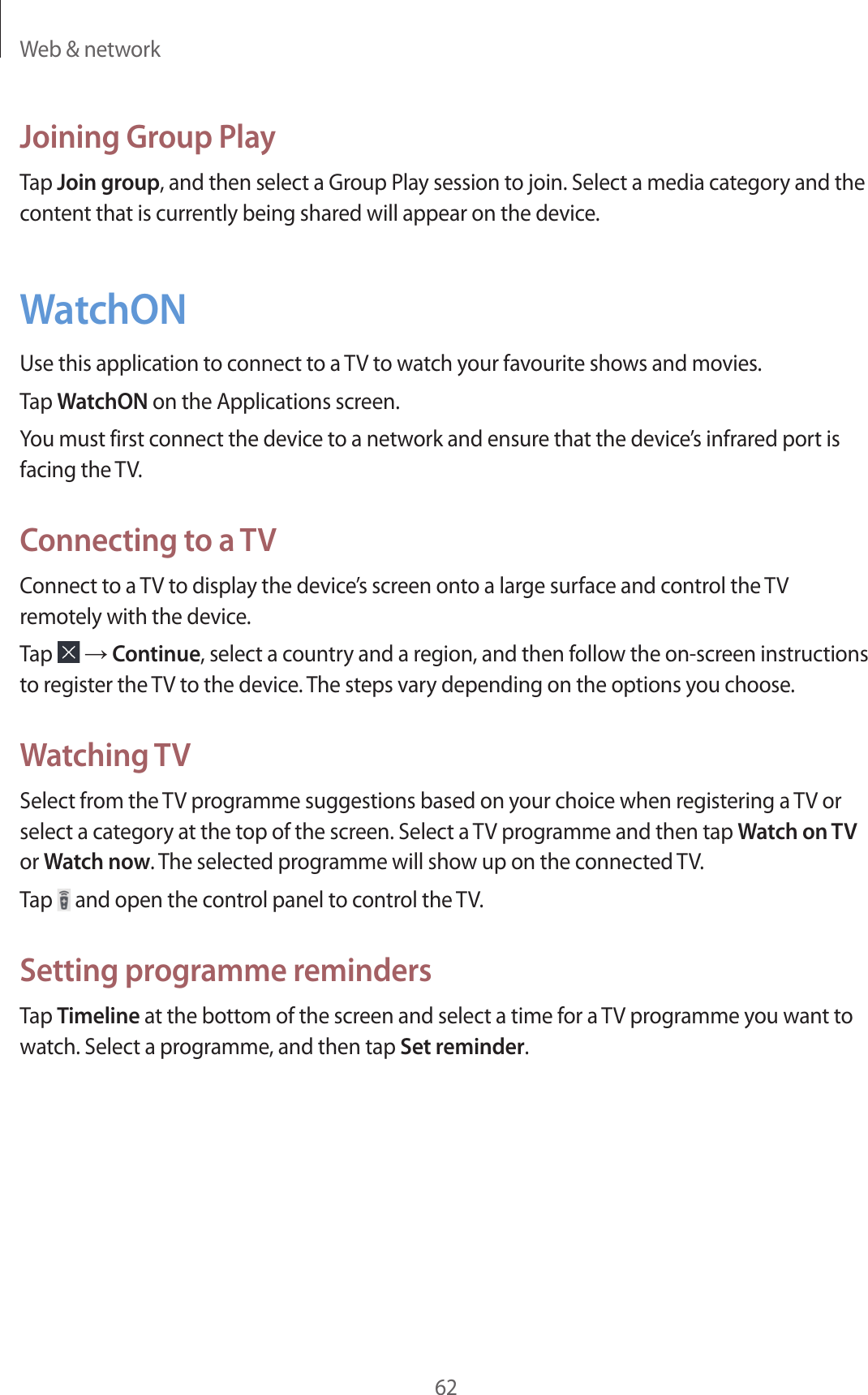 Web &amp; network62Joining Group PlayTap Join group, and then select a Group Play session to join. Select a media category and the content that is currently being shared will appear on the device.WatchONUse this application to connect to a TV to watch your favourite shows and movies.Tap WatchON on the Applications screen.You must first connect the device to a network and ensure that the device’s infrared port is facing the TV.Connecting to a TVConnect to a TV to display the device’s screen onto a large surface and control the TV remotely with the device.Tap   → Continue, select a country and a region, and then follow the on-screen instructions to register the TV to the device. The steps vary depending on the options you choose.Watching TVSelect from the TV programme suggestions based on your choice when registering a TV or select a category at the top of the screen. Select a TV programme and then tap Watch on TV or Watch now. The selected programme will show up on the connected TV.Tap   and open the control panel to control the TV.Setting programme remindersTap Timeline at the bottom of the screen and select a time for a TV programme you want to watch. Select a programme, and then tap Set reminder.