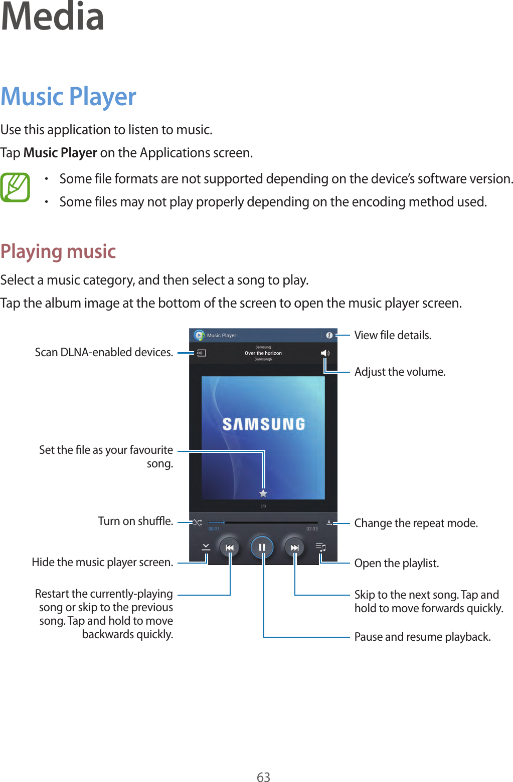 63MediaMusic PlayerUse this application to listen to music.Tap Music Player on the Applications screen.•Some file formats are not supported depending on the device’s software version.•Some files may not play properly depending on the encoding method used.Playing musicSelect a music category, and then select a song to play.Tap the album image at the bottom of the screen to open the music player screen.Skip to the next song. Tap and hold to move forwards quickly.Pause and resume playback.Adjust the volume.Change the repeat mode.Restart the currently-playing song or skip to the previous song. Tap and hold to move backwards quickly.Turn on shue.Scan DLNA-enabled devices.Set the le as your favourite song.View file details.Open the playlist.Hide the music player screen.