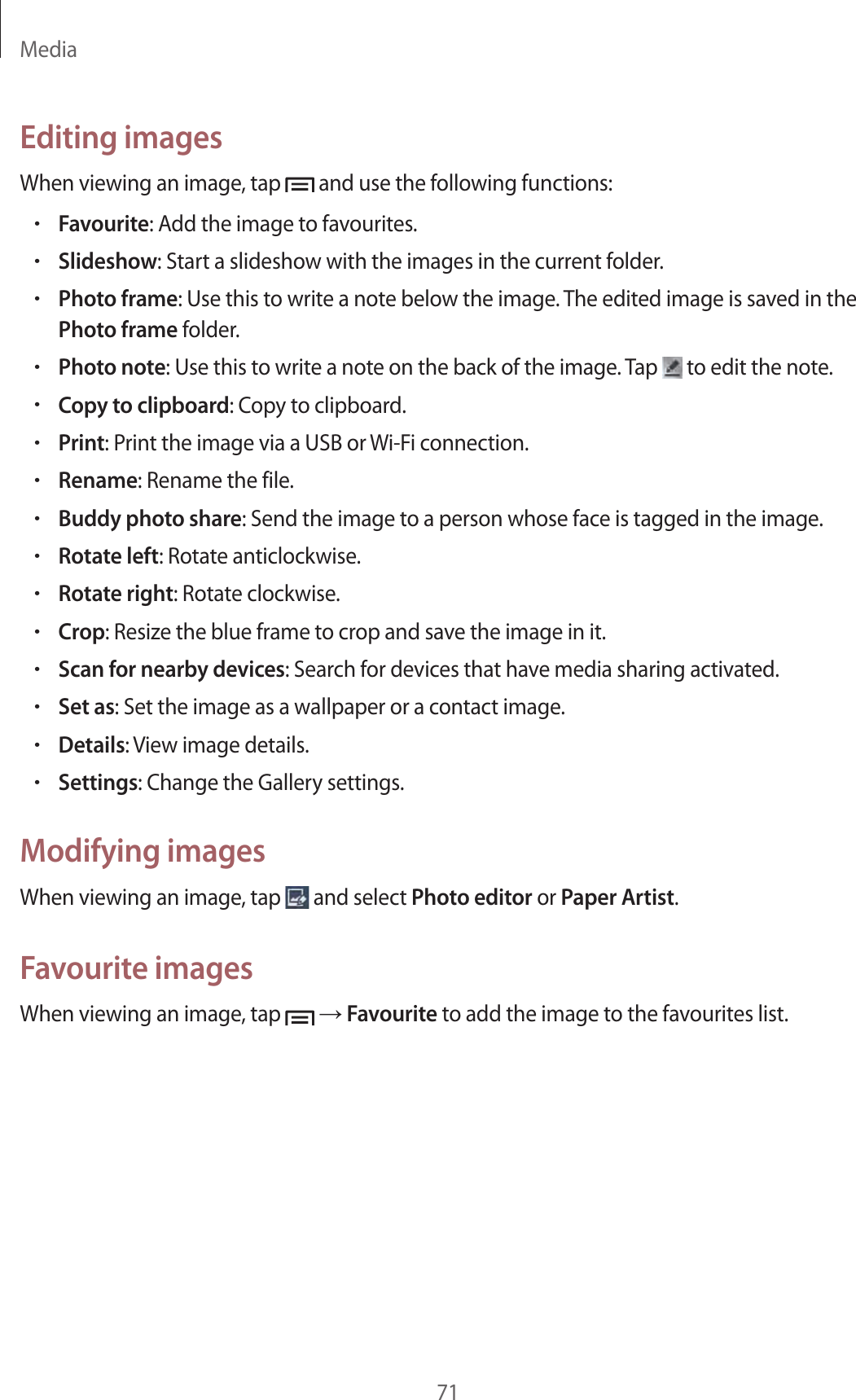 Media71Editing imagesWhen viewing an image, tap   and use the following functions:•Favourite: Add the image to favourites.•Slideshow: Start a slideshow with the images in the current folder.•Photo frame: Use this to write a note below the image. The edited image is saved in the Photo frame folder.•Photo note: Use this to write a note on the back of the image. Tap   to edit the note.•Copy to clipboard: Copy to clipboard.•Print: Print the image via a USB or Wi-Fi connection.•Rename: Rename the file.•Buddy photo share: Send the image to a person whose face is tagged in the image.•Rotate left: Rotate anticlockwise.•Rotate right: Rotate clockwise.•Crop: Resize the blue frame to crop and save the image in it.•Scan for nearby devices: Search for devices that have media sharing activated.•Set as: Set the image as a wallpaper or a contact image.•Details: View image details.•Settings: Change the Gallery settings.Modifying imagesWhen viewing an image, tap   and select Photo editor or Paper Artist.Favourite imagesWhen viewing an image, tap   → Favourite to add the image to the favourites list.
