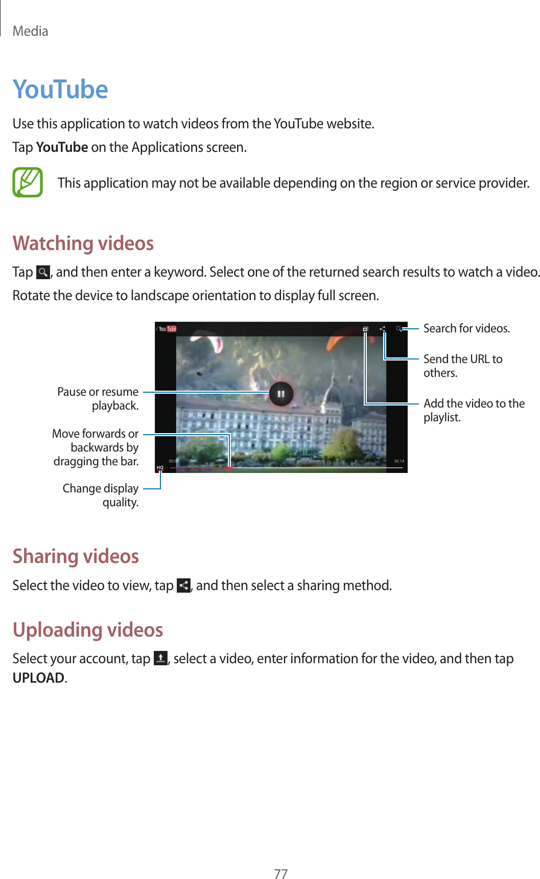 Media77YouTubeUse this application to watch videos from the YouTube website.Tap YouTube on the Applications screen.This application may not be available depending on the region or service provider.Watching videosTap  , and then enter a keyword. Select one of the returned search results to watch a video.Rotate the device to landscape orientation to display full screen.Add the video to the playlist.Send the URL to others.Search for videos.Pause or resume playback.Move forwards or backwards by dragging the bar.Change display quality.Sharing videosSelect the video to view, tap  , and then select a sharing method.Uploading videosSelect your account, tap  , select a video, enter information for the video, and then tap UPLOAD.