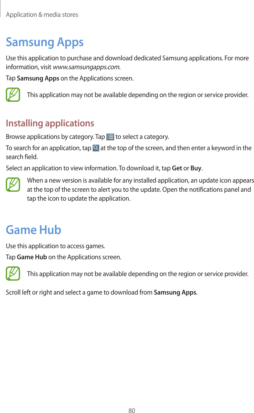 Application &amp; media stores80Samsung AppsUse this application to purchase and download dedicated Samsung applications. For more information, visit www.samsungapps.com.Tap Samsung Apps on the Applications screen.This application may not be available depending on the region or service provider.Installing applicationsBrowse applications by category. Tap   to select a category.To search for an application, tap   at the top of the screen, and then enter a keyword in the search field.Select an application to view information. To download it, tap Get or Buy.When a new version is available for any installed application, an update icon appears at the top of the screen to alert you to the update. Open the notifications panel and tap the icon to update the application.Game HubUse this application to access games.Tap Game Hub on the Applications screen.This application may not be available depending on the region or service provider.Scroll left or right and select a game to download from Samsung Apps.