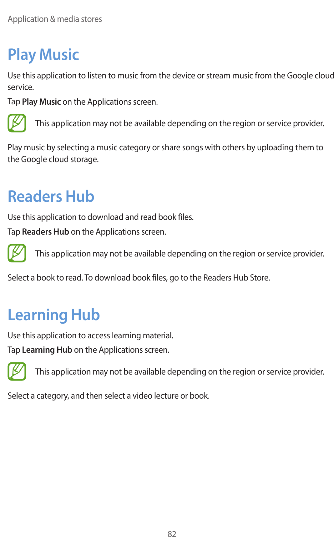 Application &amp; media stores82Play MusicUse this application to listen to music from the device or stream music from the Google cloud service.Tap Play Music on the Applications screen.This application may not be available depending on the region or service provider.Play music by selecting a music category or share songs with others by uploading them to the Google cloud storage.Readers HubUse this application to download and read book files.Tap Readers Hub on the Applications screen.This application may not be available depending on the region or service provider.Select a book to read. To download book files, go to the Readers Hub Store.Learning HubUse this application to access learning material.Tap Learning Hub on the Applications screen.This application may not be available depending on the region or service provider.Select a category, and then select a video lecture or book.