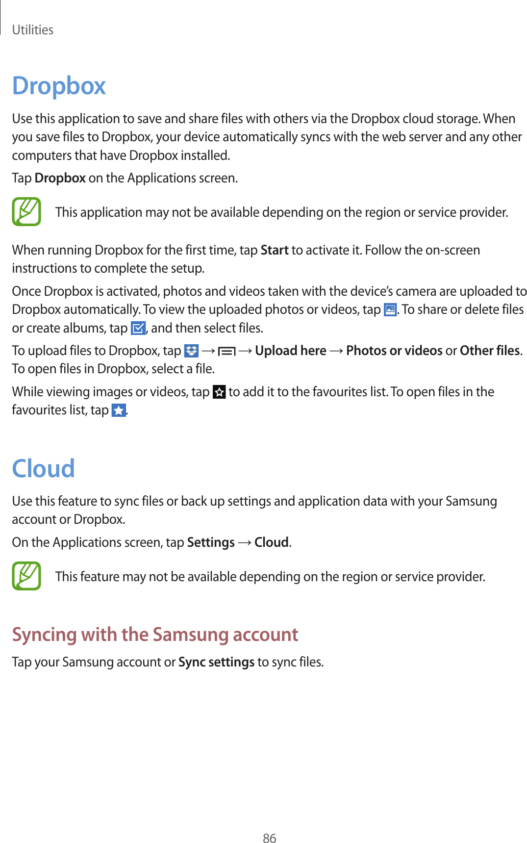 Utilities86DropboxUse this application to save and share files with others via the Dropbox cloud storage. When you save files to Dropbox, your device automatically syncs with the web server and any other computers that have Dropbox installed.Tap Dropbox on the Applications screen.This application may not be available depending on the region or service provider.When running Dropbox for the first time, tap Start to activate it. Follow the on-screen instructions to complete the setup.Once Dropbox is activated, photos and videos taken with the device’s camera are uploaded to Dropbox automatically. To view the uploaded photos or videos, tap  . To share or delete files or create albums, tap  , and then select files.To upload files to Dropbox, tap   →   → Upload here → Photos or videos or Other files. To open files in Dropbox, select a file.While viewing images or videos, tap   to add it to the favourites list. To open files in the favourites list, tap  .CloudUse this feature to sync files or back up settings and application data with your Samsung account or Dropbox.On the Applications screen, tap Settings → Cloud.This feature may not be available depending on the region or service provider.Syncing with the Samsung accountTap your Samsung account or Sync settings to sync files.