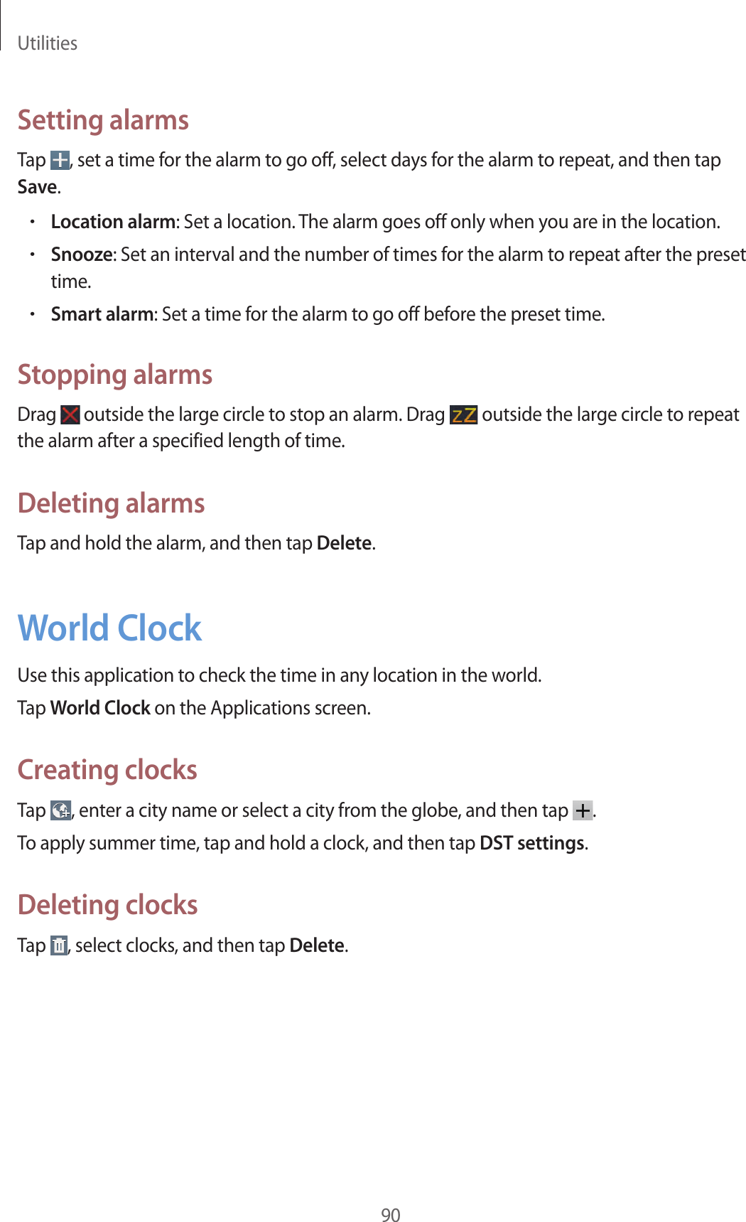 Utilities90Setting alarmsTap  , set a time for the alarm to go off, select days for the alarm to repeat, and then tap Save.•Location alarm: Set a location. The alarm goes off only when you are in the location.•Snooze: Set an interval and the number of times for the alarm to repeat after the preset time.•Smart alarm: Set a time for the alarm to go off before the preset time.Stopping alarmsDrag   outside the large circle to stop an alarm. Drag   outside the large circle to repeat the alarm after a specified length of time.Deleting alarmsTap and hold the alarm, and then tap Delete.World ClockUse this application to check the time in any location in the world.Tap World Clock on the Applications screen.Creating clocksTap  , enter a city name or select a city from the globe, and then tap  .To apply summer time, tap and hold a clock, and then tap DST settings.Deleting clocksTap  , select clocks, and then tap Delete.