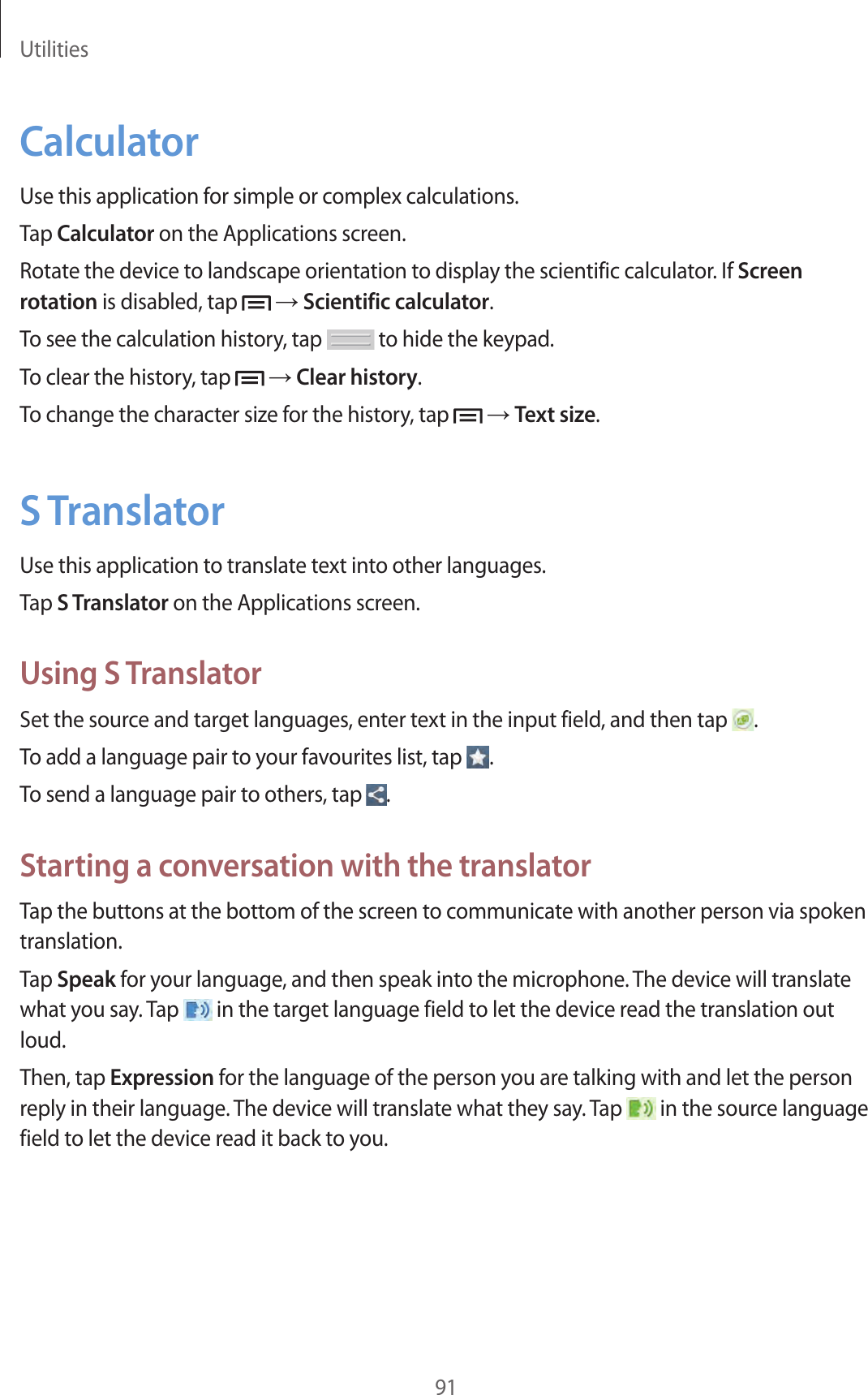Utilities91CalculatorUse this application for simple or complex calculations.Tap Calculator on the Applications screen.Rotate the device to landscape orientation to display the scientific calculator. If Screen rotation is disabled, tap   → Scientific calculator.To see the calculation history, tap   to hide the keypad.To clear the history, tap   → Clear history.To change the character size for the history, tap   → Text size.S TranslatorUse this application to translate text into other languages.Tap S Translator on the Applications screen.Using S TranslatorSet the source and target languages, enter text in the input field, and then tap  .To add a language pair to your favourites list, tap  .To send a language pair to others, tap  .Starting a conversation with the translatorTap the buttons at the bottom of the screen to communicate with another person via spoken translation.Tap Speak for your language, and then speak into the microphone. The device will translate what you say. Tap   in the target language field to let the device read the translation out loud.Then, tap Expression for the language of the person you are talking with and let the person reply in their language. The device will translate what they say. Tap   in the source language field to let the device read it back to you.
