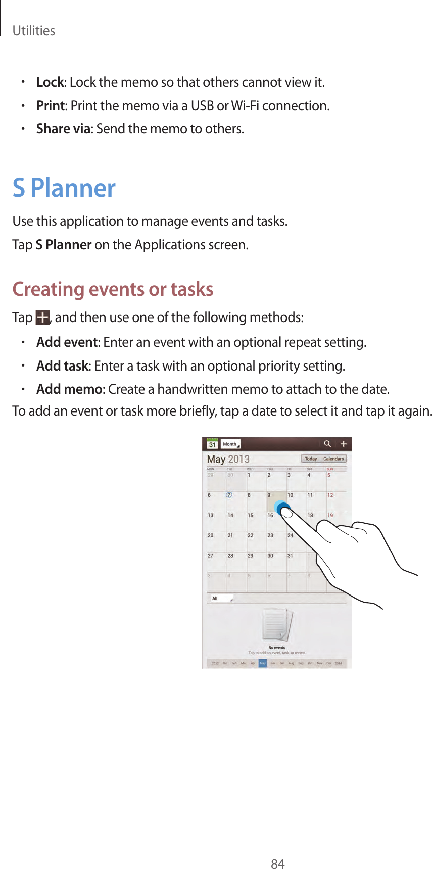 Utilities84•Lock: Lock the memo so that others cannot view it.•Print: Print the memo via a USB or Wi-Fi connection.•Share via: Send the memo to others.S PlannerUse this application to manage events and tasks.Tap S Planner on the Applications screen.Creating events or tasksTap  , and then use one of the following methods:•Add event: Enter an event with an optional repeat setting.•Add task: Enter a task with an optional priority setting.•Add memo: Create a handwritten memo to attach to the date.To add an event or task more briefly, tap a date to select it and tap it again.
