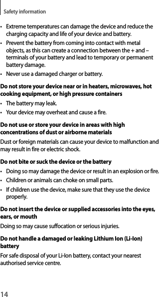 14Safety information• Extreme temperatures can damage the device and reduce thecharging capacity and life of your device and battery.• Prevent the battery from coming into contact with metalobjects, as this can create a connection between the + and – terminals of your battery and lead to temporary or permanentbattery damage.• Never use a damaged charger or battery.Do not store your device near or in heaters, microwaves, hot cooking equipment, or high pressure containers• The battery may leak.• Your device may overheat and cause a fire.Do not use or store your device in areas with high concentrations of dust or airborne materialsDust or foreign materials can cause your device to malfunction and may result in fire or electric shock.Do not bite or suck the device or the battery• Doing so may damage the device or result in an explosion or fire.• Children or animals can choke on small parts.• If children use the device, make sure that they use the deviceproperly.Do not insert the device or supplied accessories into the eyes, ears, or mouthDoing so may cause suffocation or serious injuries.Do not handle a damaged or leaking Lithium Ion (Li-Ion) batteryFor safe disposal of your Li-Ion battery, contact your nearest authorised service centre.