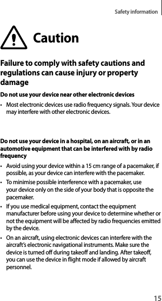 15Safety informationCautionFailure to comply with safety cautions and regulations can cause injury or property damageDo not use your device near other electronic devices• Most electronic devices use radio frequency signals. Your devicemay interfere with other electronic devices.Do not use your device in a hospital, on an aircraft, or in an automotive equipment that can be interfered with by radio frequency• Avoid using your device within a 15 cm range of a pacemaker, ifpossible, as your device can interfere with the pacemaker.• To minimise possible interference with a pacemaker, useyour device only on the side of your body that is opposite thepacemaker.• If you use medical equipment, contact the equipmentmanufacturer before using your device to determine whether ornot the equipment will be affected by radio frequencies emitted by the device.• On an aircraft, using electronic devices can interfere with theaircraft’s electronic navigational instruments. Make sure the device is turned off during takeoff and landing. After takeoff,you can use the device in flight mode if allowed by aircraft personnel.