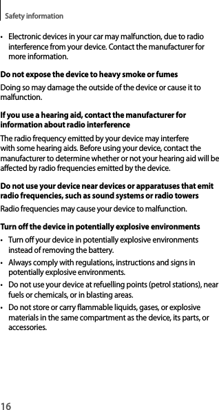 16Safety information• Electronic devices in your car may malfunction, due to radio interference from your device. Contact the manufacturer formore information.Do not expose the device to heavy smoke or fumesDoing so may damage the outside of the device or cause it to malfunction.If you use a hearing aid, contact the manufacturer for information about radio interferenceThe radio frequency emitted by your device may interfere with some hearing aids. Before using your device, contact the manufacturer to determine whether or not your hearing aid will be affected by radio frequencies emitted by the device.Do not use your device near devices or apparatuses that emit radio frequencies, such as sound systems or radio towersRadio frequencies may cause your device to malfunction.Turn off the device in potentially explosive environments• Turn off your device in potentially explosive environmentsinstead of removing the battery.• Always comply with regulations, instructions and signs inpotentially explosive environments.• Do not use your device at refuelling points (petrol stations), nearfuels or chemicals, or in blasting areas.• Do not store or carry flammable liquids, gases, or explosivematerials in the same compartment as the device, its parts, oraccessories.
