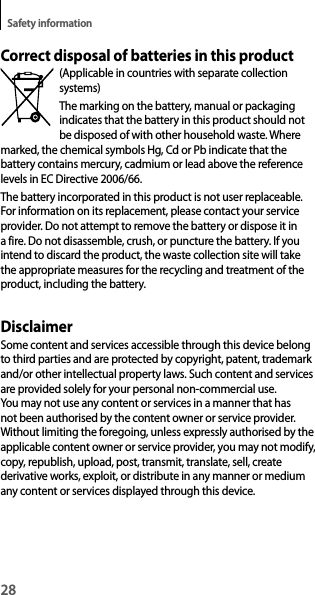 28Safety informationCorrect disposal of batteries in this product(Applicable in countries with separate collection systems)The marking on the battery, manual or packaging indicates that the battery in this product should not be disposed of with other household waste. Where marked, the chemical symbols Hg, Cd or Pb indicate that the battery contains mercury, cadmium or lead above the reference levels in EC Directive 2006/66.The battery incorporated in this product is not user replaceable. For information on its replacement, please contact your service provider. Do not attempt to remove the battery or dispose it in a fire. Do not disassemble, crush, or puncture the battery. If you intend to discard the product, the waste collection site will take the appropriate measures for the recycling and treatment of the product, including the battery.DisclaimerSome content and services accessible through this device belong to third parties and are protected by copyright, patent, trademark and/or other intellectual property laws. Such content and services are provided solely for your personal non-commercial use. You may not use any content or services in a manner that has not been authorised by the content owner or service provider. Without limiting the foregoing, unless expressly authorised by the applicable content owner or service provider, you may not modify, copy, republish, upload, post, transmit, translate, sell, create derivative works, exploit, or distribute in any manner or medium any content or services displayed through this device.