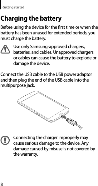 8Getting startedCharging the batteryBefore using the device for the first time or when the battery has been unused for extended periods, you must charge the battery.Use only Samsung-approved chargers, batteries, and cables. Unapproved chargers or cables can cause the battery to explode or damage the device.Connect the USB cable to the USB power adaptor and then plug the end of the USB cable into the multipurpose jack.Connecting the charger improperly may cause serious damage to the device. Any damage caused by misuse is not covered by the warranty.