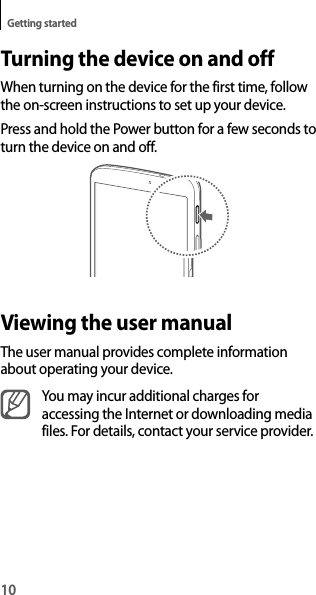 10Getting startedTurning the device on and offWhen turning on the device for the first time, follow the on-screen instructions to set up your device.Press and hold the Power button for a few seconds to turn the device on and off.Viewing the user manualThe user manual provides complete information about operating your device.You may incur additional charges for accessing the Internet or downloading media files. For details, contact your service provider.