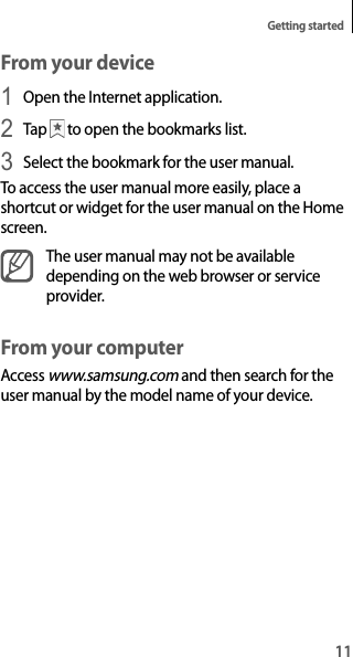 11Getting startedFrom your device1 Open the Internet application.2 Tap   to open the bookmarks list.3 Select the bookmark for the user manual.To access the user manual more easily, place a shortcut or widget for the user manual on the Home screen.The user manual may not be available depending on the web browser or service provider.From your computerAccess www.samsung.com and then search for the user manual by the model name of your device.