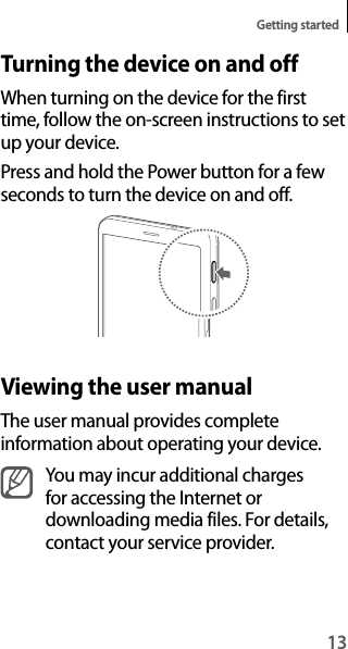 13Getting startedTurning the device on and offWhen turning on the device for the first time, follow the on-screen instructions to set up your device.Press and hold the Power button for a few seconds to turn the device on and off.Viewing the user manualThe user manual provides complete information about operating your device.You may incur additional charges for accessing the Internet or downloading media files. For details, contact your service provider.
