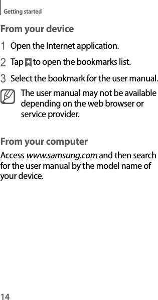 14Getting startedFrom your device1 Open the Internet application.2 Tap   to open the bookmarks list.3 Select the bookmark for the user manual.The user manual may not be available depending on the web browser or service provider.From your computerAccess www.samsung.com and then search for the user manual by the model name of your device.