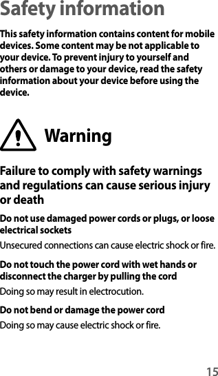 15Safety informationThis safety information contains content for mobile devices. Some content may be not applicable to your device. To prevent injury to yourself and others or damage to your device, read the safety information about your device before using the device.WarningFailure to comply with safety warnings and regulations can cause serious injury or deathDo not use damaged power cords or plugs, or loose electrical socketsUnsecured connections can cause electric shock or fire.Do not touch the power cord with wet hands or disconnect the charger by pulling the cordDoing so may result in electrocution.Do not bend or damage the power cordDoing so may cause electric shock or fire.