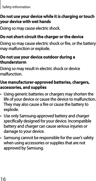 16Safety informationDo not use your device while it is charging or touch your device with wet handsDoing so may cause electric shock.Do not short-circuit the charger or the deviceDoing so may cause electric shock or fire, or the battery may malfunction or explode.Do not use your device outdoor during a thunderstormDoing so may result in electric shock or device malfunction.Use manufacturer-approved batteries, chargers, accessories, and supplies• Using generic batteries or chargers may shorten the life of your device or cause the device to malfunction. They may also cause a fire or cause the battery to explode.• Use only Samsung-approved battery and charger specifically designed for your device. Incompatible battery and charger can cause serious injuries or damage to your device.• Samsung cannot be responsible for the user’s safety when using accessories or supplies that are not approved by Samsung.