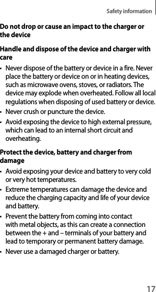 17Safety informationDo not drop or cause an impact to the charger or the deviceHandle and dispose of the device and charger with care• Never dispose of the battery or device in a fire. Never place the battery or device on or in heating devices, such as microwave ovens, stoves, or radiators. The device may explode when overheated. Follow all local regulations when disposing of used battery or device.• Never crush or puncture the device.• Avoid exposing the device to high external pressure, which can lead to an internal short circuit and overheating.Protect the device, battery and charger from damage• Avoid exposing your device and battery to very cold or very hot temperatures.• Extreme temperatures can damage the device and reduce the charging capacity and life of your device and battery.• Prevent the battery from coming into contact with metal objects, as this can create a connection between the + and – terminals of your battery and lead to temporary or permanent battery damage.• Never use a damaged charger or battery.
