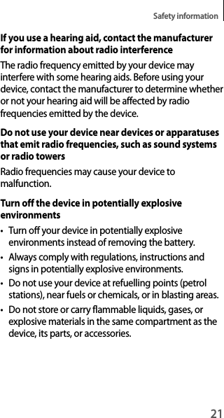 21Safety informationIf you use a hearing aid, contact the manufacturer for information about radio interferenceThe radio frequency emitted by your device may interfere with some hearing aids. Before using your device, contact the manufacturer to determine whether or not your hearing aid will be affected by radio frequencies emitted by the device.Do not use your device near devices or apparatuses that emit radio frequencies, such as sound systems or radio towersRadio frequencies may cause your device to malfunction.Turn off the device in potentially explosive environments• Turn off your device in potentially explosive environments instead of removing the battery.• Always comply with regulations, instructions and signs in potentially explosive environments.• Do not use your device at refuelling points (petrol stations), near fuels or chemicals, or in blasting areas.• Do not store or carry flammable liquids, gases, or explosive materials in the same compartment as the device, its parts, or accessories.