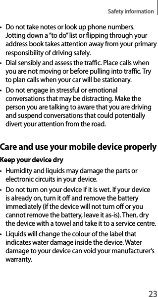 23Safety information• Do not take notes or look up phone numbers. Jotting down a “to do” list or flipping through your address book takes attention away from your primary responsibility of driving safely.• Dial sensibly and assess the traffic. Place calls when you are not moving or before pulling into traffic. Try to plan calls when your car will be stationary.• Do not engage in stressful or emotional conversations that may be distracting. Make the person you are talking to aware that you are driving and suspend conversations that could potentially divert your attention from the road.Care and use your mobile device properlyKeep your device dry• Humidity and liquids may damage the parts or electronic circuits in your device.• Do not turn on your device if it is wet. If your device is already on, turn it off and remove the battery immediately (if the device will not turn off or you cannot remove the battery, leave it as-is). Then, dry the device with a towel and take it to a service centre.• Liquids will change the colour of the label that indicates water damage inside the device. Water damage to your device can void your manufacturer’s warranty.