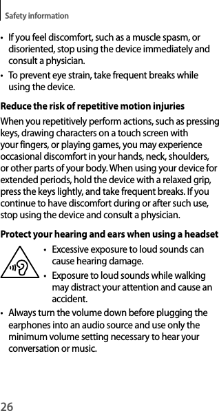 26Safety information• If you feel discomfort, such as a muscle spasm, or disoriented, stop using the device immediately and consult a physician.• To prevent eye strain, take frequent breaks while using the device.Reduce the risk of repetitive motion injuriesWhen you repetitively perform actions, such as pressing keys, drawing characters on a touch screen with your fingers, or playing games, you may experience occasional discomfort in your hands, neck, shoulders, or other parts of your body. When using your device for extended periods, hold the device with a relaxed grip, press the keys lightly, and take frequent breaks. If you continue to have discomfort during or after such use, stop using the device and consult a physician.Protect your hearing and ears when using a headset•  Excessive exposure to loud sounds can cause hearing damage.•  Exposure to loud sounds while walking may distract your attention and cause an accident.• Always turn the volume down before plugging the earphones into an audio source and use only the minimum volume setting necessary to hear your conversation or music.