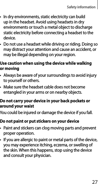 27Safety information• In dry environments, static electricity can build up in the headset. Avoid using headsets in dry environments or touch a metal object to discharge static electricity before connecting a headset to the device.• Do not use a headset while driving or riding. Doing so may distract your attention and cause an accident, or may be illegal depending on your region.Use caution when using the device while walking or moving• Always be aware of your surroundings to avoid injury to yourself or others.• Make sure the headset cable does not become entangled in your arms or on nearby objects.Do not carry your device in your back pockets or around your waistYou could be injured or damage the device if you fall.Do not paint or put stickers on your device• Paint and stickers can clog moving parts and prevent proper operation.• If you are allergic to paint or metal parts of the device, you may experience itching, eczema, or swelling of the skin. When this happens, stop using the device and consult your physician.